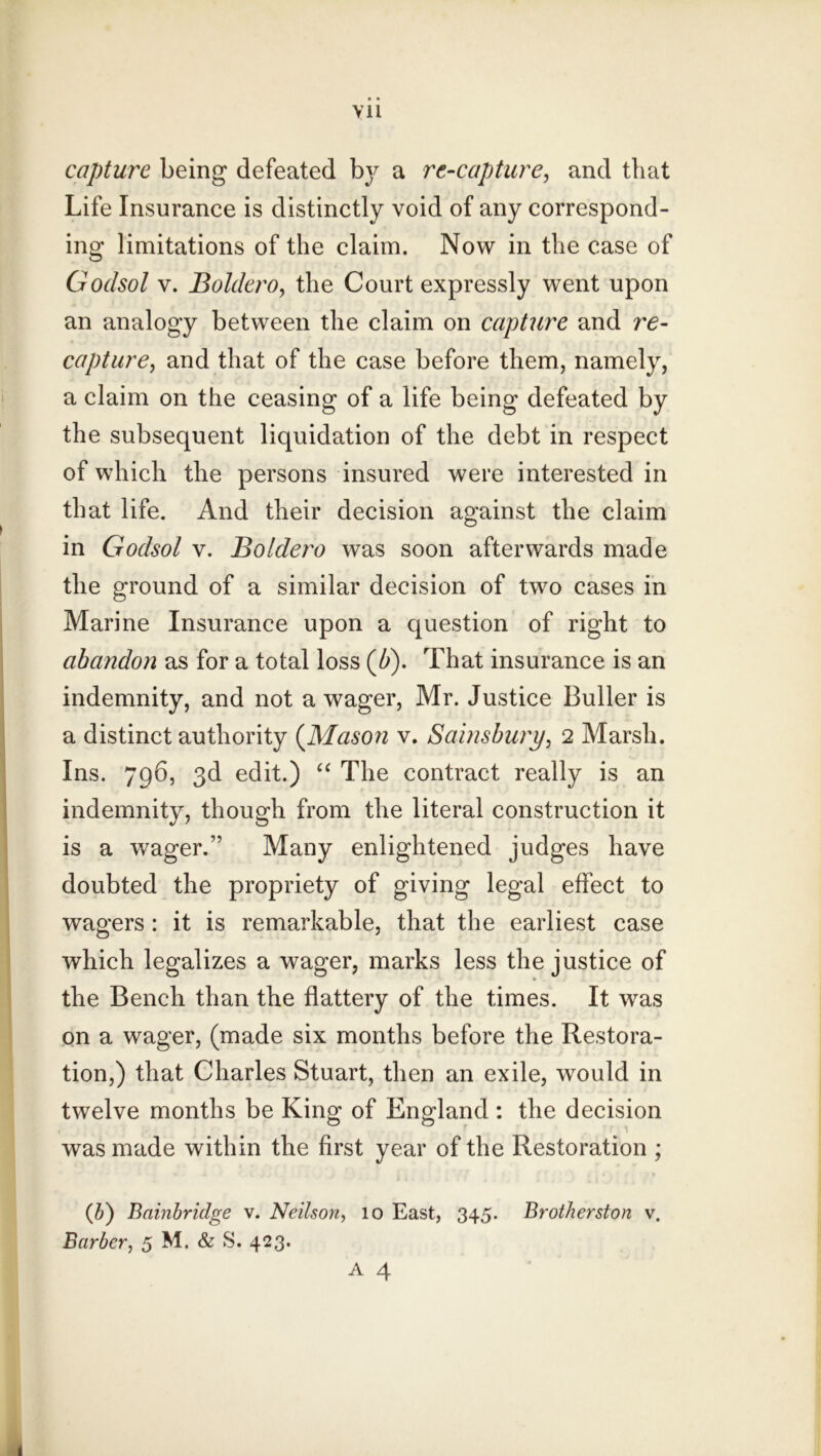 Vll capture being defeated hy a re-capture, and that Life Insurance is distinctly void of any correspond- ing limitations of the claim. Now in the case of Godsol V. Boldero, the Court expressly went upon an analogy between the claim on capture and re- capture, and that of the case before them, namely, a claim on the ceasing of a life being defeated by the subsequent liquidation of the debt in respect of which the persons insured were interested in that life. And their decision against the claim in Godsol v. Boldero was soon afterwards made the ground of a similar decision of two cases in Marine Insurance upon a question of right to abandon as for a total loss (Z>). That insurance is an indemnity, and not a wager, Mr. Justice Duller is a distinct authority (^Mason v. Sainsbury, 2 Marsh. Ins. 796, 3d edit.) The contract really is an indemnity, though from the literal construction it is a wager.” Many enlightened judges have doubted the propriety of giving legal effect to wagers : it is remarkable, that the earliest case which legalizes a wager, marks less the justice of the Bench than the flattery of the times. It was on a wager, (made six months before the Restora- tion,) that Charles Stuart, then an exile, would in twelve months be King of England ; the decision was made within the first year of the Restoration ; {li) Bainbridge v. Neilson, 10 East, 345. BrotJierston v. Barber, 5 M. & S. 423. A 4