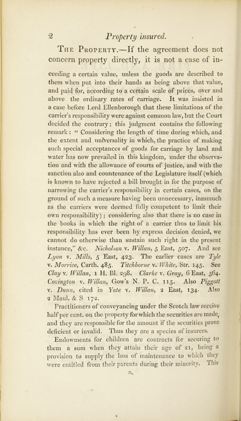 The Property.—If the agreement does not concern property directly, it is not a case of in- ceeding a certain value, unless the goods are described to them when put into their hands as being above that value, and paid for, according to a certain scale of prices, over and above the ordinary rates of carriage. It was insisted in a case before Lord Ellenborough that these limitations of the carrier’s responsibility were against common law, but the Court decided the contrary; this judgment contains the following remark : “ Considering the length of time during w^hich, and the extent and universality in which, the practice of making such special acceptances of goods for carriage by land and water has now prevailed in this kingdom, under the observa- tion and w ith the allowance of courts of justice, and with the sanction also and countenance of the Legislature itself (which is know n to have rejected a bill brought in for the purpose of narrowing the carrier’s responsibility in certain cases, on the ground of such a measure having been unnecessary, inasmuch as the carriers w^ere deemed fully competent to limit their owm responsibility); considering also that there is no case in the books in which the right of a carrier thus to limit his responsibility has ever been by express decision denied, we cannot do otherwise than sustain such right in the present instance,” &c. Nichohon v. Willan^t 5 East, 507. And see Lyon V. Mills, 5 East, 423. The earlier cases are Tyle V. Morrice, Garth. 485. Titchhorne v. White, Str. 145. See Clay V. IVillan, 1 H. Bl. 298. Clarke v. Gray^ 6 East, 564. Cormgton v. IVillan, Gow’s N. P. C. 115. Also Piggott V. Dium, cited in Yate v. Willan, 2 East, 134- Also 2 Maul. & S. 172. Practitioners of conveyancing under the Scotch law receive half per cent, on the property for which the securities are made^ and they are responsible for the amount if the securities prove deficient or invalid. Thus they are a species of insurers. Endowmients for children are contracts for securing to them a sum when they attain their age of 21, being a provision to supply the loss of maintenance to which they w^ere entitled from their parents during their minority. This