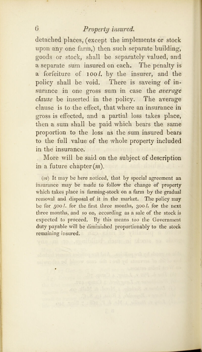 detached places, (except the implements or stock upon any one farm,) then such separate building, goods or stock, shall be separately valued, and a separate sum insured on each. The penalty is a forfeiture of lOo/. by the insurer, and the policy shall be void. There is saveing of in- surance in one gross sum in case the average clause be inserted in the policy. The average clause is to the effect, that where an insurance in gross is effected, and a partial loss takes place, then a sum shall be paid which bears the same proportion to the loss as the sum insured bears to the full value of the whole property included in the insurance. More will be said on the subject of description in a future chapter (w2). (m) It may be here noticed, that by special agreement an insurance may be made to follow the change of property which takes place in farming-stock on a farm by the gradual removal and disposal of it in the market. The policy may be for 500 /. for the first three months, 300 /. for the next three months, and so on, according as a sale of the stock is expected to proceed. By this means too the Government duty payable will be diminished proportionably to the stock remaining insured.