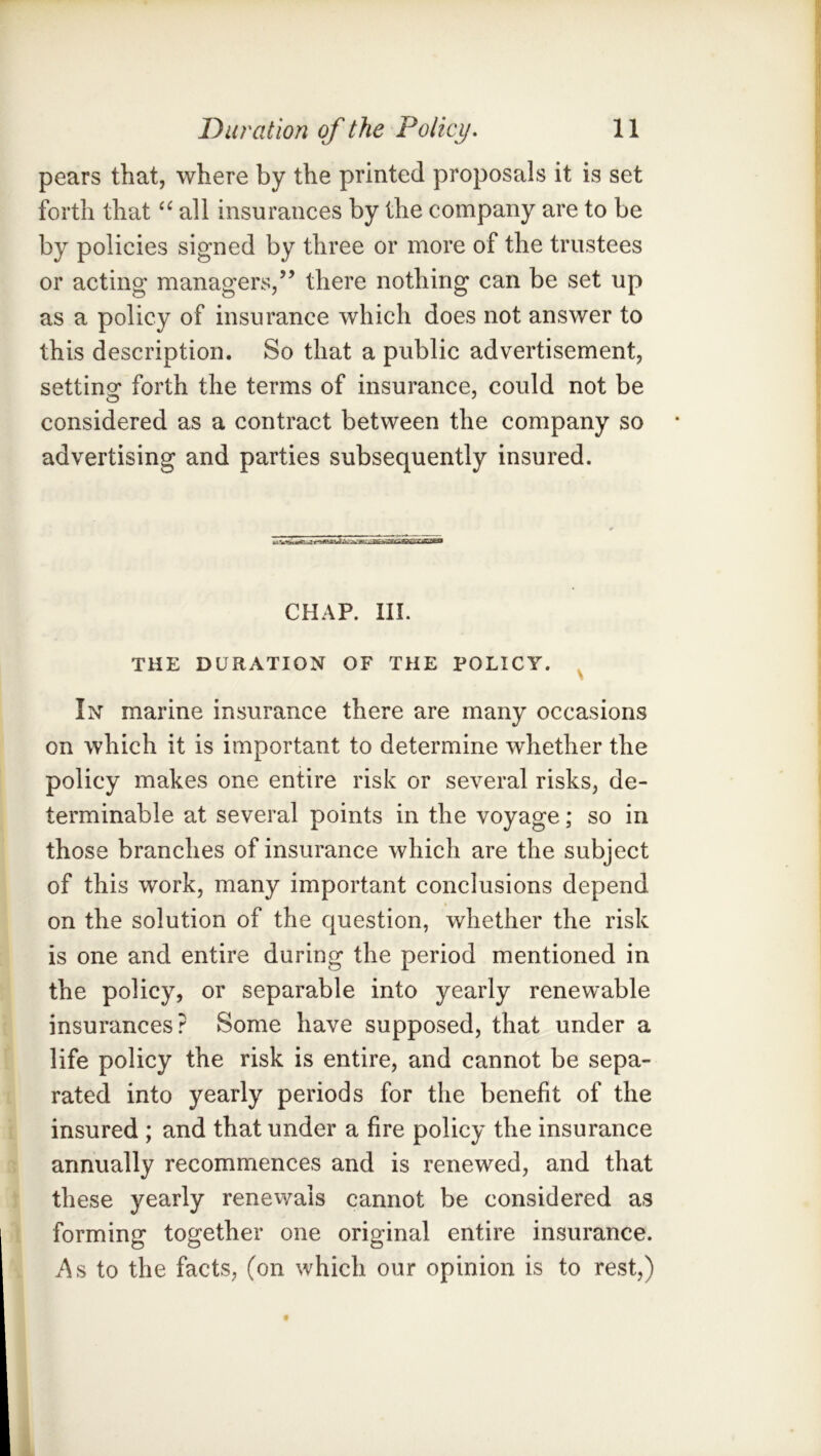 pears that, where by the printed proposals it is set forth that all insurances by the company are to be by policies signed by three or more of the trustees or acting managers,” there nothing can be set up as a policy of insurance which does not answer to this description. So that a public advertisement, settino’ forth the terms of insurance, could not be considered as a contract between the company so advertising and parties subsequently insured. CHAP. III. THE DURATION OF THE POLICY. ^ In marine insurance there are many occasions on which it is important to determine whether the policy makes one entire risk or several risks, de- terminable at several points in the voyage; so in those branches of insurance which are the subject of this work, many important conclusions depend on the solution of the question, whether the risk is one and entire during the period mentioned in the policy, or separable into yearly renewable insurances? Some have supposed, that under a life policy the risk is entire, and cannot be sepa- rated into yearly periods for the benefit of the insured ; and that under a fire policy the insurance annually recommences and is renewed, and that these yearly renevvals cannot be considered as forming together one original entire insurance. iAs to the facts, (on which our opinion is to rest,)