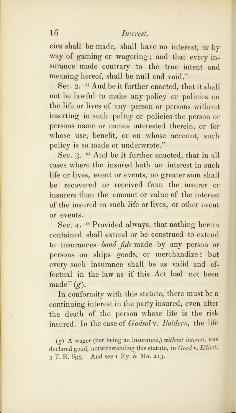 cies shall be made, shall have no interest, or by way of gaming or wagering; and that every in- surance made contrary to the true intent and meaning hereof, shall be null and void.” Sec. 2. And be it further enacted, that it shall not be lawful to make any policy or policies on the life or lives of any person or persons without inserting in such policy or policies the person or persons name or names interested therein, or for whose use, benefit, or on whose account, such policy is so made or underwrote.” Sec. 3. And be it further enacted, that in all cases where the insured hath an interest in such life or lives, event or events, no greater sum shall be recovered or received from the insurer or insurers than the amount or value of the interest of the insured in such life or lives, or other event or events. Sec. 4. Provided always, that nothing herein contained shall extend or be construed to extend to insurances bona fide made by any person or persons on ships goods, or merchandize; but every such insurance shall be as valid and ef- fectual in the law as if this Act had not been made” {g). In conformity with this statute, there must be a continuing interest in the party insured, even after the death of the person whose life is the risk insured. In the case of Godsolw. Boldero, the life (_g-) A wager (not being an insurance,) voithoiit interest, was declared good, notwithstanding this statute, in Good v. Elliott, 3 T. R. 693. And see 1 Ry. ^ Mo. 213.