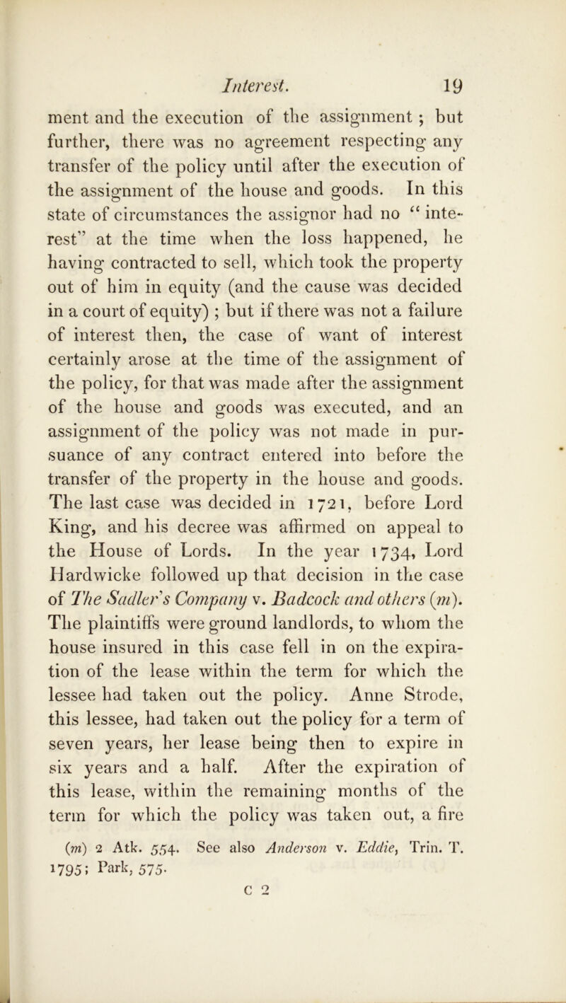 ment and the execution of the assignment ; but further, there was no agreement respecting any transfer of the policy until after the execution of the assignment of the house and goods. In this state of circumstances the assignor had no inte- rest” at the time when the loss happened, he having contracted to sell, which took the property out of him in equity (and the cause was decided in a court of equity) ; but if there was not a failure of interest then, the case of want of interest certainly arose at the time of the assignment of the policy, for that was made after the assignment of the house and goods was executed, and an assignment of the policy was not made in pur- suance of any contract entered into before the transfer of the property in the house and goods. The last case was decided in 1721, before Lord King, and his decree was affirmed on appeal to the House of Lords. In the year 1734, Lord Hardwicke followed up that decision in the case of The Sadler s Company v. Badcock and others (jn). The plaintiffs were ground landlords, to whom the house insured in this case fell in on the expira- tion of the lease within the term for which the lessee had taken out the policy. Anne Strode, this lessee, had taken out the policy for a term of seven years, her lease being then to expire in six years and a half. After the expiration of this lease, within the remaining months of the term for which the policy was taken out, a fire (m) 2 Atk. 554. See also Anderson v. Eddicy Trin. T. 1795; Park, 575.