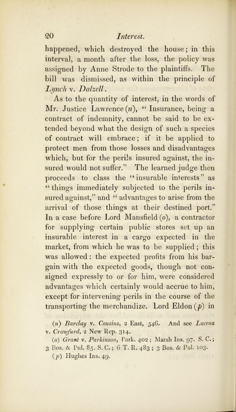 happened, which destroyed the house; in this interval, a month after the loss, the policy was assigned by Anne Strode to the plaintiffs. The bill was dismissed, as within the principle of Lynch v. Dalzell. As to the quantity of interest, in the words of Mr. Justice Lawrence {n), Insurance, being a contract of indemnity, cannot be said to be ex- tended beyond what the design of such a species of contract will embrace; if it be applied to protect men from those losses and disadvantages which, but for the perils insured against, the in- sured would not suffer.” The learned judge then proceeds to class the “insurable interests” as “ things immediately subjected to the perils in- sured against,” and “ advantages to arise from the arrival of those things at their destined port.” In a case before Lord Mansfield (o), a contractor for supplying certain public stores set up an insurable interest in a cargo expected in the market, from which he was to be supplied; this was allowed: the expected profits from his bar- gain with the expected goods, though not con- signed expressly to or for him, were considered advantages which certainly would accrue to him, except for intervening perils in the course of the transporting the merchandize. Lord Eldon (p) in (ii) Barclay v. Cousins, 2 East, 546. And see Lucena V. Cravsfurd, 2 New Rep. 314. (0) Grant v. Parkinson, Park. 402 ; Marsh Ins. 97. S. C.; 3 Bos. 6i Pul. 85. S. C.; 6 T. R. 483 ; 3 Bos. & Pul. 103. (79) Plughes Ins. 49.