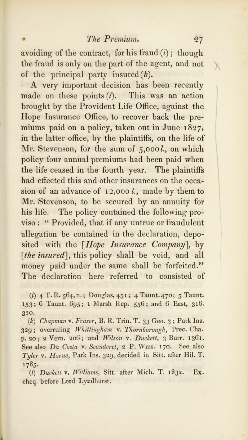 * The Premium, 9TI avoiding of the contract, for his fraud (i) ; though the fraud is only on the part of the agent, and not of the principal party insured (/c). A very important decision has been recently » made on these points f/). This was an action ' brought by the Provident Life Office, against the Hope Insurance Office, to recover back the pre- miums paid on a policy, taken out in June i 827, in the latter office, by the plaintiffs, on the life of Mr. Stevenson, for the sum of 5,000/., on which policy four annual premiums had been paid when the life ceased in the fourth year. The plaintiffs had effected this and other insurances on the occa- sion of an advance of 12,000 /., made by them to Mr. Stevenson, to be secured by an annuity for his life. The policy contained the following pro- viso : ‘‘ Provided, that if any untrue or fraudulent allegation be contained in the declaration, depo- sited with the \Hope Insurance Company\ by [the insured^ this policy shall be void, and all money paid under the same shall be forfeited.” The declaration here referred to consisted of (i) 4 T. R. 564,11.; Douglas, 451; 4 Taunt. 470; 5 Taunt. 153; 6 Taunt. 695; 1 Marsh Rep. 556; and 6 East, 316. 320. (k) Chapman v. Fraser^ B. R. Trin. T. 33 Geo. 3 ; Park Ins. 329; overruling Whittingham v. Thornhorough, Free. Cha. p. 20; 2 Vern. 206; and Wilson v. Duckett, 3 Burr. 1361. See also Da Costa v. Scanderet, 2 P. Wms. 170. See also Tyler v. Horne, Park Ins. 329, decided in Sitt. after Hil. T. 1785- (Z) Duckett V, Williams, Sitt. after Mich. T. 1832. Ex- cheq. before Lord Lyndhurst.