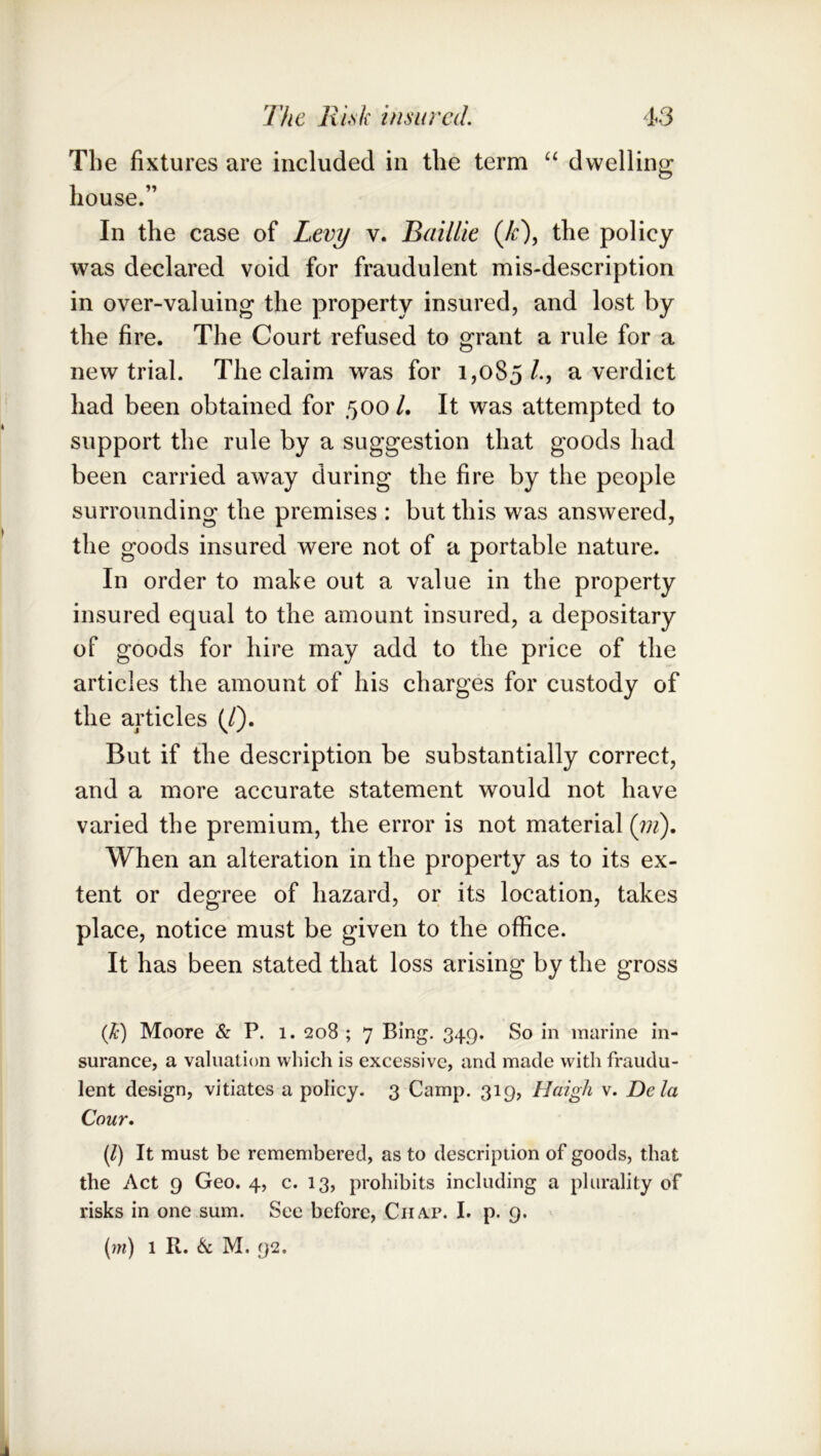 The fixtures are included in the term “ dwelling house.” In the case of Levy v. Baillie (/r), the policy was declared void for fraudulent mis-description in over-valuing the property insured, and lost by the fire. The Court refused to grant a rule for a new trial. The claim was for 1,085/., a verdict had been obtained for 500 /. It was attempted to support the rule by a suggestion that goods had been carried away during the fire by the people surrounding the premises : but this was answered, the goods insured were not of a portable nature. In order to make out a value in the property insured equal to the amount insured, a depositary of goods for hire may add to the price of the articles the amount of his charges for custody of the articles (/). But if the description be substantially correct, and a more accurate statement would not have varied the premium, the error is not material (jii). When an alteration in the property as to its ex- tent or degree of hazard, or its location, takes place, notice must be given to the office. It has been stated that loss arising by the gross (k) Moore & P. 1. 208 ; 7 Bing. 349. So in marine in- surance, a valiialion which is excessive, and made with fraudu- lent design, vitiates a policy. 3 Camp. 319, Haigh v. Dela Cour, (/) It must be remembered, as to description of goods, that the Act 9 Geo. 4, c. 13, prohibits including a plurality of risks in one sum. See before. Chap. I. p. 9. [m) 1 R. & M. 92.