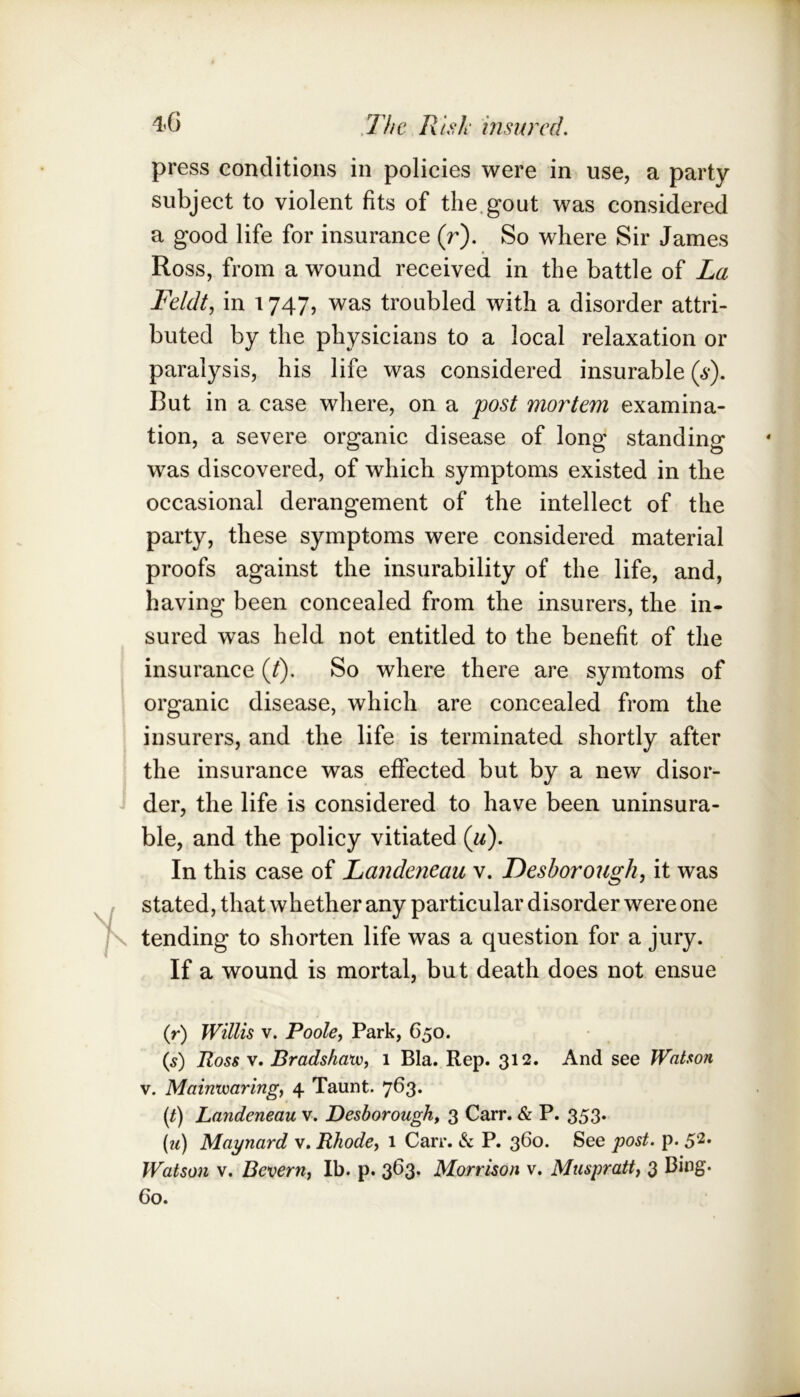 press conditions in policies were in use, a party subject to violent fits of the.gout was considered a good life for insurance (r). So where Sir James Ross, from a wound received in the battle of La Feldt.) in 1747, was troubled with a disorder attri- buted by the physicians to a local relaxation or paralysis, his life was considered insurable (s). But in a case where, on a post mortem examina- tion, a severe organic disease of long standing was discovered, of which symptoms existed in the occasional derangement of the intellect of the party, these symptoms were considered material proofs against the insurability of the life, and, having been concealed from the insurers, the in- sured was held not entitled to the benefit of the insurance {(). So where there are symtoms of organic disease, which are concealed from the insurers, and the life is terminated shortly after the insurance was effected but by a new disor- der, the life is considered to have been uninsura- ble, and the policy vitiated (^^). In this case of Landeneau v. Desborough, it was stated, that whether any particular disorder were one tending to shorten life was a question for a jury. If a wound is mortal, but death does not ensue if) Willis V. Poole, Park, 650. (s) Ross V. Bradshauo, 1 Bla. Rep. 312. And see Watson V. Mainwaring, 4 Taunt. 763. (q Landeneau v. Desborough, 3 Carr. & P. 353. (m) Maynard v. Rhode, 1 Carr. & P. 3^0. See post. p. 52* Watson V. Bevern, Ib. p. 363. Morrison v. Muspratt, 3 Bing. Go.