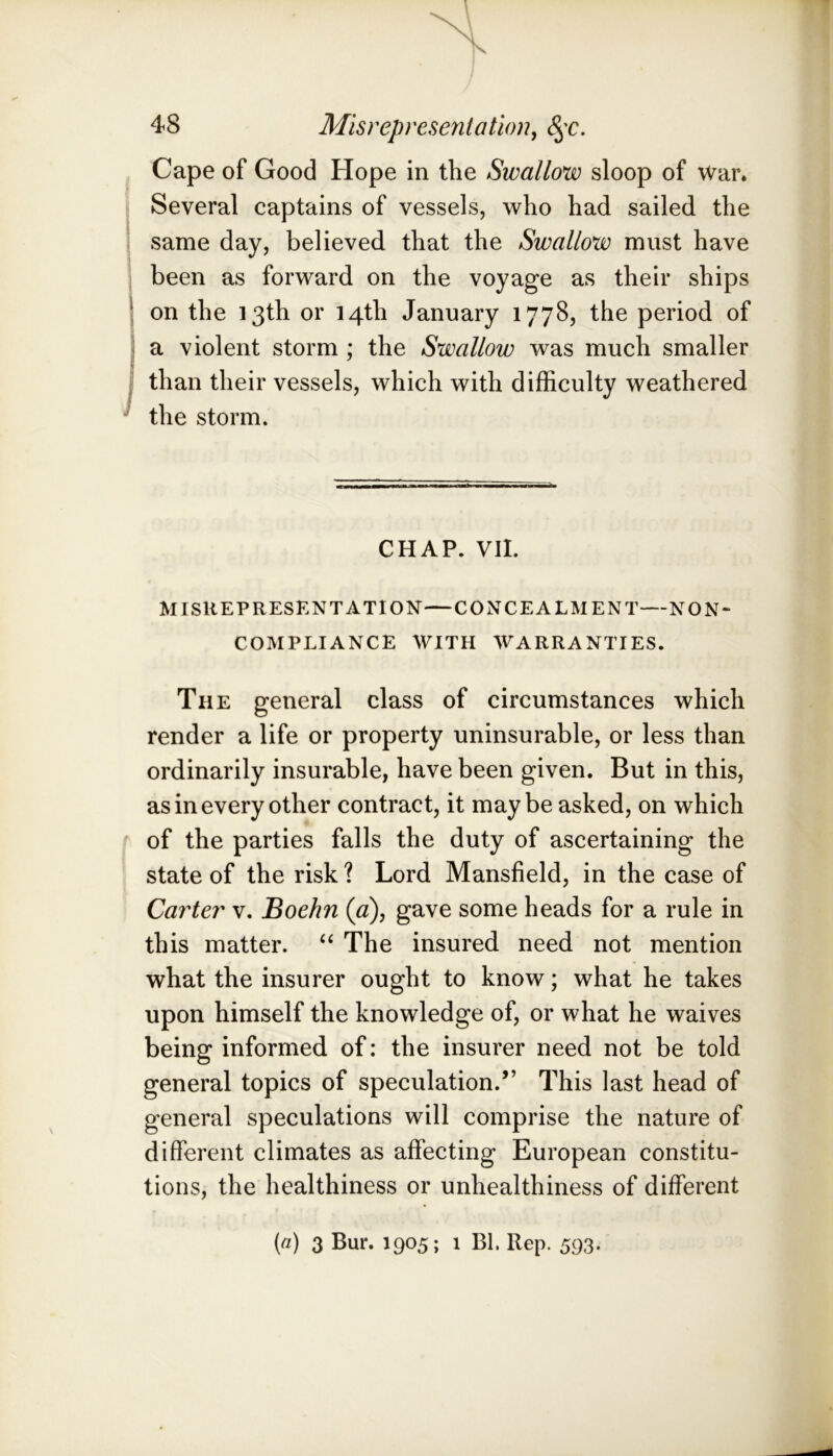 Cape of Good Hope in the Swallow sloop of war. Several captains of vessels, who had sailed the same day, believed that the Swallow must have been as forward on the voyage as their ships on the 13th or 14th January 1778, the period of a violent storm ; the Swallow was much smaller than their vessels, which with difficulty weathered the storm. CHAP. VII. MISREPRESENTATION—CONCEALMENT—NON- COMPLIANCE WITH WARRANTIES. The general class of circumstances which render a life or property uninsurable, or less than ordinarily insurable, have been given. But in this, as in every other contract, it maybe asked, on which of the parties falls the duty of ascertaining the state of the risk ? Lord Mansfield, in the case of Carter v. Boehn {a), gave some heads for a rule in this matter. The insured need not mention what the insurer ought to know; what he takes upon himself the knowledge of, or what he waives being informed of: the insurer need not be told general topics of speculation.” This last head of general speculations will comprise the nature of different climates as affecting European constitu- tions, the healthiness or unhealthiness of different («) 3 Bur. 1905; 1 Bl. Rep. 593.