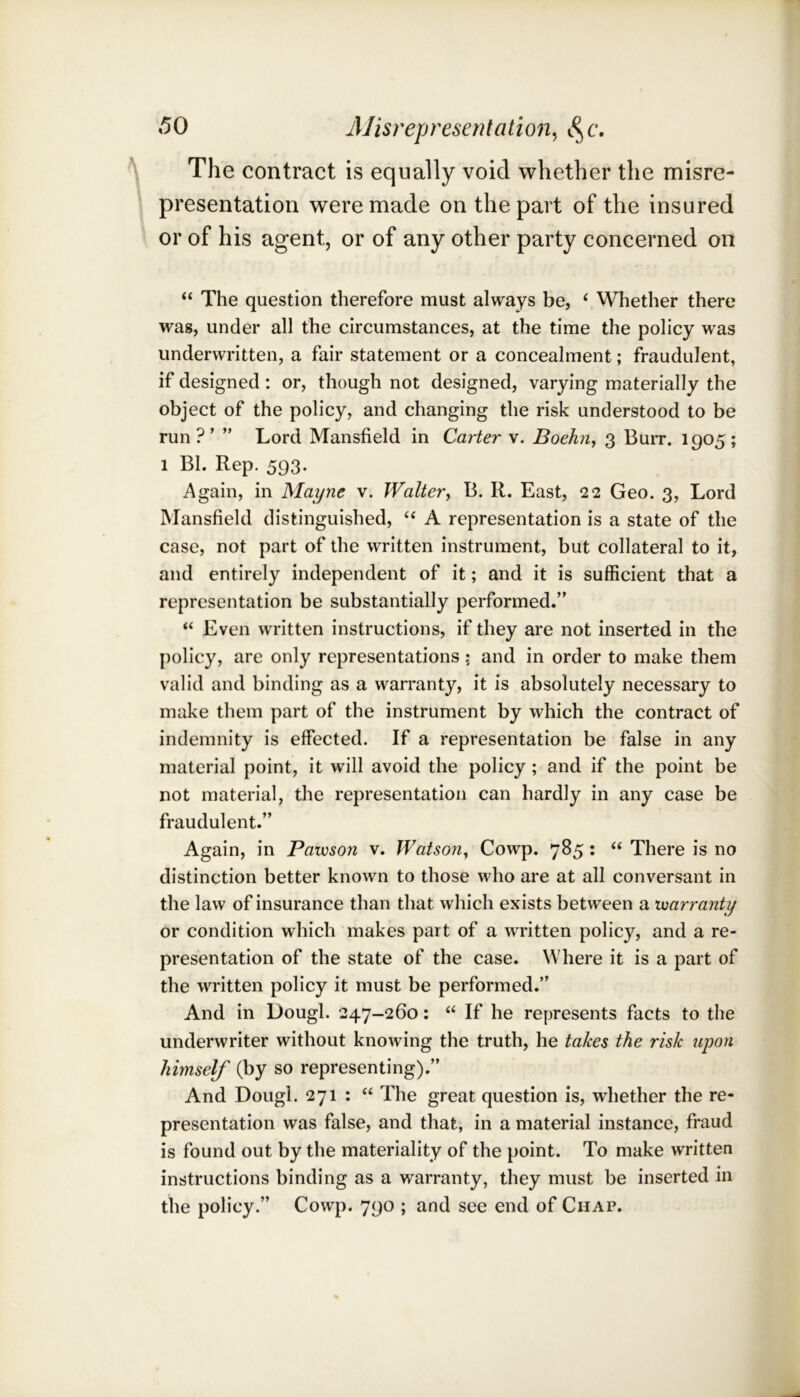 The contract is equally void whether the misre- presentation were made on the part of the insured or of his agent, or of any other party concerned on “ The question therefore must always be, ‘ Whether there wag, under all the circumstances, at the time the policy was underwritten, a fair statement or a concealment; fraudulent, if designed: or, though not designed, varying materially the object of the policy, and changing the risk understood to be run?’ ” Lord Mansfield in Carter v. Boehn, 3 Burr. 1905; 1 Bl. Rep. 593. Again, in Mayne v. Waltery B. R. East, 22 Geo. 3, Lord Mansfield distinguished, ‘‘ A representation is a state of the case, not part of the written instrument, but collateral to it, and entirely independent of it; and it is sufficient that a representation be substantially performed.” “ Even written instructions, if they are not inserted in the policy, are only representations; and in order to make them valid and binding as a warranty, it is absolutely necessary to make them part of the instrument by which the contract of indemnity is effected. If a representation be false in any material point, it will avoid the policy; and if the point be not material, the representation can hardly in any case be fraudulent.” Again, in Pawson v. WatsoUy Cowp. 785: “ There is no distinction better known to those who are at all conversant in the law of insurance than that which exists between a xuarranty or condition which makes part of a written policy, and a re- presentation of the state of the case. Where it is a part of the written policy it must be performed.” And in Dough 247-260: “ If he represents facts to the underwriter without knowing the truth, he takes the risk upon himself (by so representing).” And Dough 271 : “ The great question is, whether the re- presentation was false, and that, in a material instance, fraud is found out by the materiality of the point. To make written instructions binding as a warranty, they must be inserted in the policy.” Cowp. 790 ; and see end of Chap.