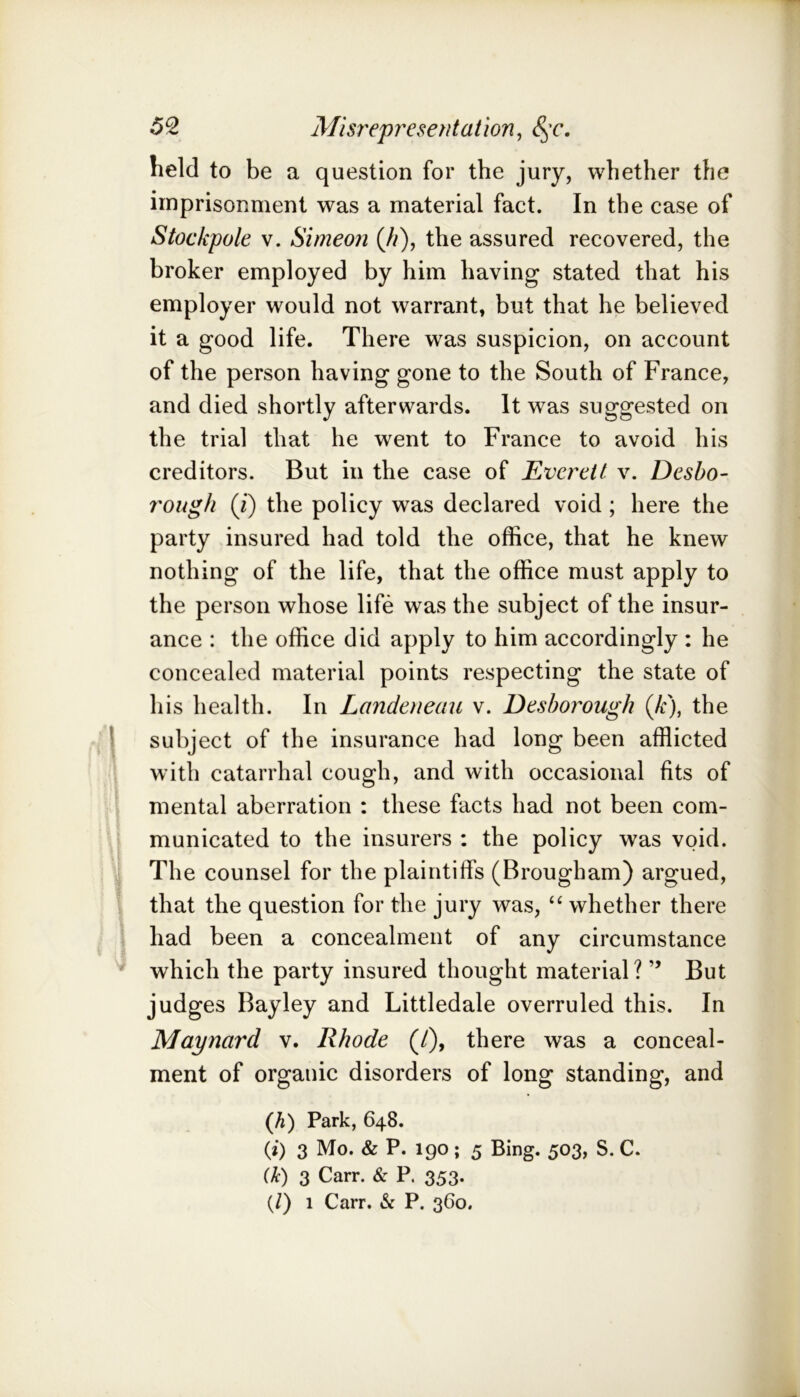 held to be a question for the jury, whether the imprisonment was a material fact. In the case of Stockpole V. Simeon (//), the assured recovered, the broker employed by him having stated that his employer would not warrant, but that he believed it a good life. There was suspicion, on account of the person having gone to the South of France, and died shortly afterwards. It was suggested on the trial that he went to France to avoid his creditors. But in the case of Everett v. Desho- rough (J) the policy was declared void ; here the party insured had told the office, that he knew nothing of the life, that the office must apply to the person whose life was the subject of the insur- ance : the office did apply to him accordingly : he concealed material points respecting the state of his health. In Landeneau v. Deshorough (A:), the I subject of the insurance had long been afflicted with catarrhal cough, and with occasional fits of mental aberration : these facts had not been com- municated to the insurers ; the policy was void, j The counsel for the plaintids (Brougham) argued, . that the question for the jury was, whether there had been a concealment of any circumstance ^ which the party insured thought material? ” But judges Bayley and Littledale overruled this. In Maynard v. Rhode (/), there was a conceal- ment of organic disorders of long standing, and (Ji) Park, 648. (i) 3 Mo. & P. 190; 5 Bing. 503, S. C. Uc) 3 Carr. & P. 353. (/) 1 Carr. & P. 360.