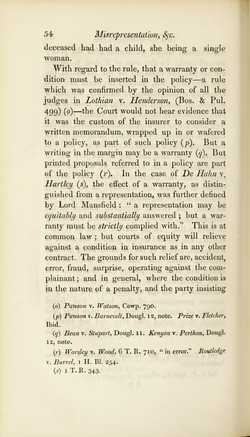 54f AJisreprxsentatloiiy <§x% deceased had had a child, she being a single woman. With regard to the rule, that a warranty or con- dition must be inserted in the policy—a rule which was confirmed by the opinion of all the judges in Lothian v. Henderson^ (Bos. & Pul. 499) (^)—Court would not hear evidence that it was the custom of the insurer to consider a written memorandum, wrapped up in or wafered to a policy, as part of such policy (p). But a writing in the margin may be a warranty (^). But printed proposals referred to in a policy are part of the policy (r). In the case of De Hahn v. Hartley (s), the effect of a warranty, as distin- guished from a representation, was further defined by Lord Mansfield : ‘‘ a representation may be equitably and substantially answered ; but a war- ranty must be strictly complied with.” This is at common law; but courts of equity will relieve against a condition in insurance as in any other contract. The grounds for such relief are, accident, error, fraud, surprise, operating against the com- plainant ; and in general, where the condition is in the nature of a penalty, and the party insisting (o) Patvson v. Watson, Cowp. 790. (p) Patvson V. Barnevelt, Dougl. 12, note. Prize v. Fletcher, Ibid. {q) Bean v. Stupart, Dougl. 11. Kenyon v. Pertkon, Doiigl. 12, note. (r) Worsley v. Wood, 6 T. R. 710, “ in error.” Routledge V. Barrel, 1 H. Bl. 254.