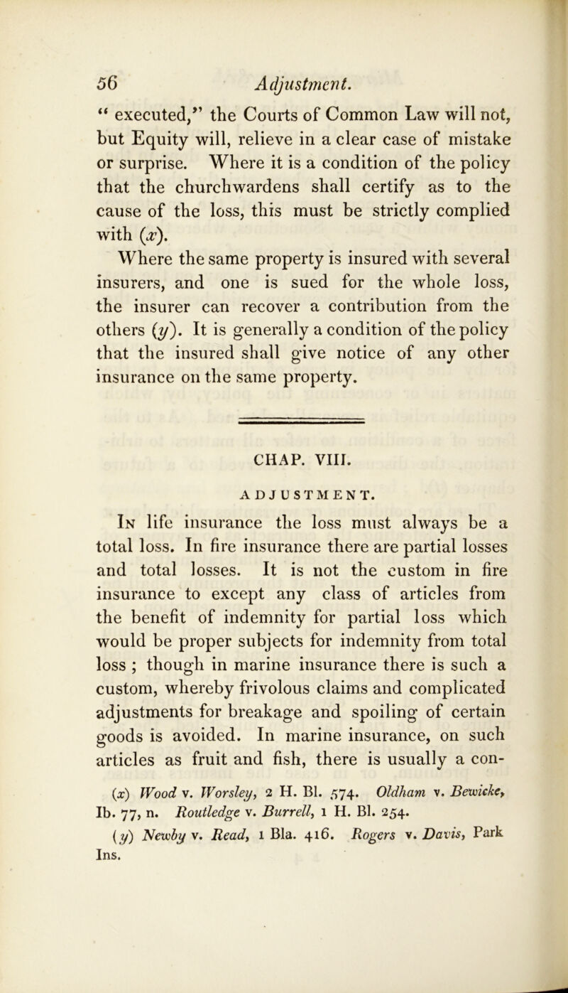 “ executed/’ the Courts of Common Law will not, but Equity will, relieve in a clear case of mistake or surprise. Where it is a condition of the policy that the churchwardens shall certify as to the cause of the loss, this must be strictly complied with (ct). Where the same property is insured with several insurers, and one is sued for the whole loss, the insurer can recover a contribution from the others {y'). It is generally a condition of the policy that the insured shall give notice of any other insurance on the same property. CHAP. VIII. ADJUSTMENT. In life insurance the loss must always be a total loss. In fire insurance there are partial losses and total losses. It is not the custom in fire insurance to except any class of articles from the benefit of indemnity for partial loss which would be proper subjects for indemnity from total loss ; though in marine insurance there is such a custom, whereby frivolous claims and complicated adjustments for breakage and spoiling of certain goods is avoided. In marine insurance, on such articles as fruit and fish, there is usually a con- (x) Wood V. Worsleyy 2 H. Bl. 574. Oldham v. Bemckcy Ib. 77, n. Routledge v. Burrell^ 1 H. Bl. 254. (y) Netvby v. Ready 1 Bla. 416. Rogers v. Davisy Park Ins.