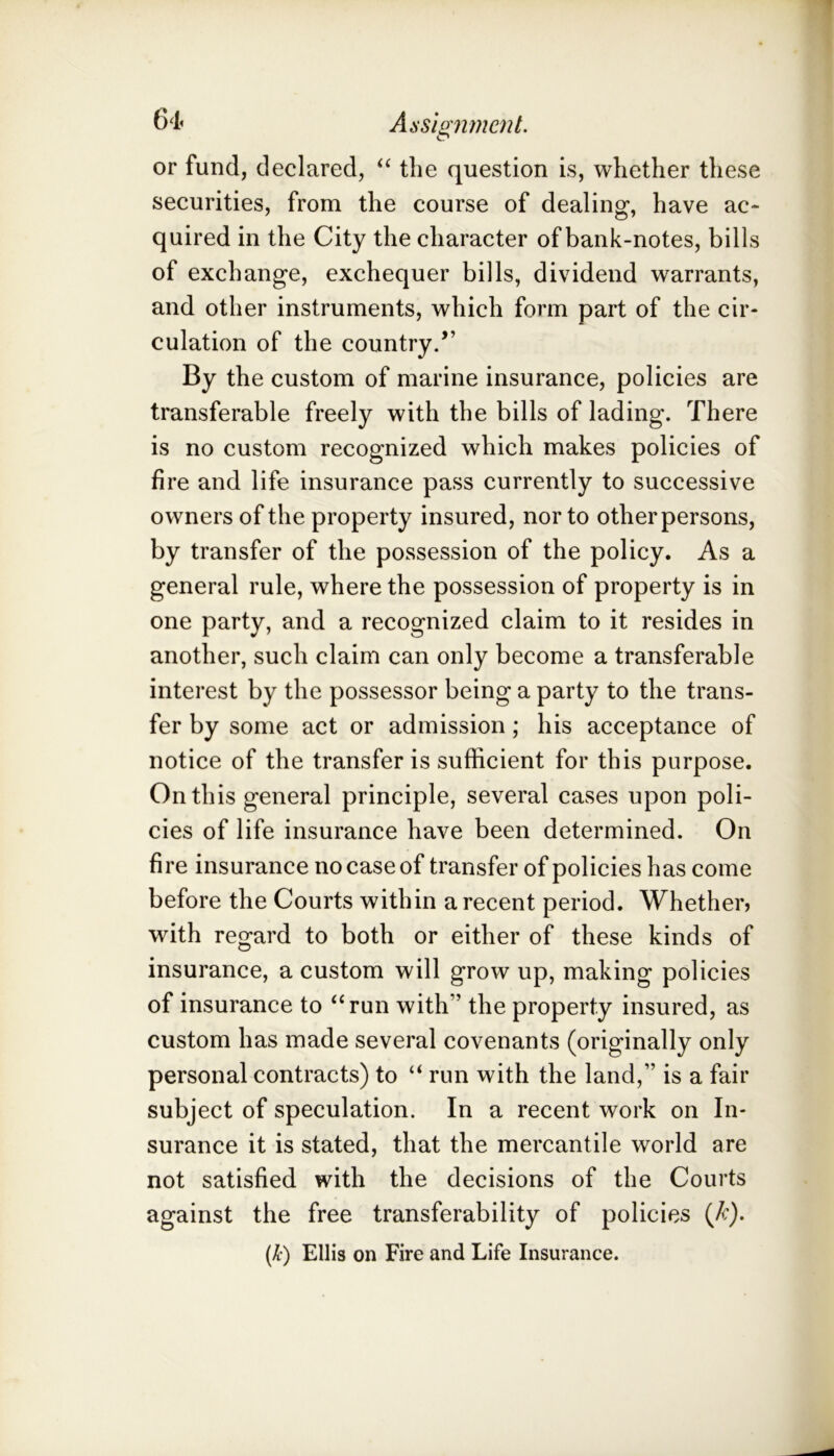 61. Aisisntnetit. or fund, declared, the question is, whether these securities, from the course of dealing, have ac* quired in the City the character of bank-notes, bills of exchange, exchequer bills, dividend warrants, and other instruments, which form part of the cir- culation of the country.” By the custom of marine insurance, policies are transferable freely with the bills of lading. There is no custom recognized which makes policies of fire and life insurance pass currently to successive owners of the property insured, nor to other persons, by transfer of the possession of the policy. As a general rule, where the possession of property is in one party, and a recognized claim to it resides in another, such claim can only become a transferable interest by the possessor being a party to the trans- fer by some act or admission; his acceptance of notice of the transfer is sufficient for this purpose. On this general principle, several cases upon poli- cies of life insurance have been determined. On fire insurance no case of transfer of policies has come before the Courts within a recent period. Whether, with regard to both or either of these kinds of insurance, a custom will grow up, making policies of insurance to “run with” the property insured, as custom has made several covenants (originally only personal contracts) to “ run with the land,” is a fair subject of speculation. In a recent work on In- surance it is stated, that the mercantile world are not satisfied with the decisions of the Courts against the free transferability of policies {k). (k) Ellis on Fire and Life Insurance.