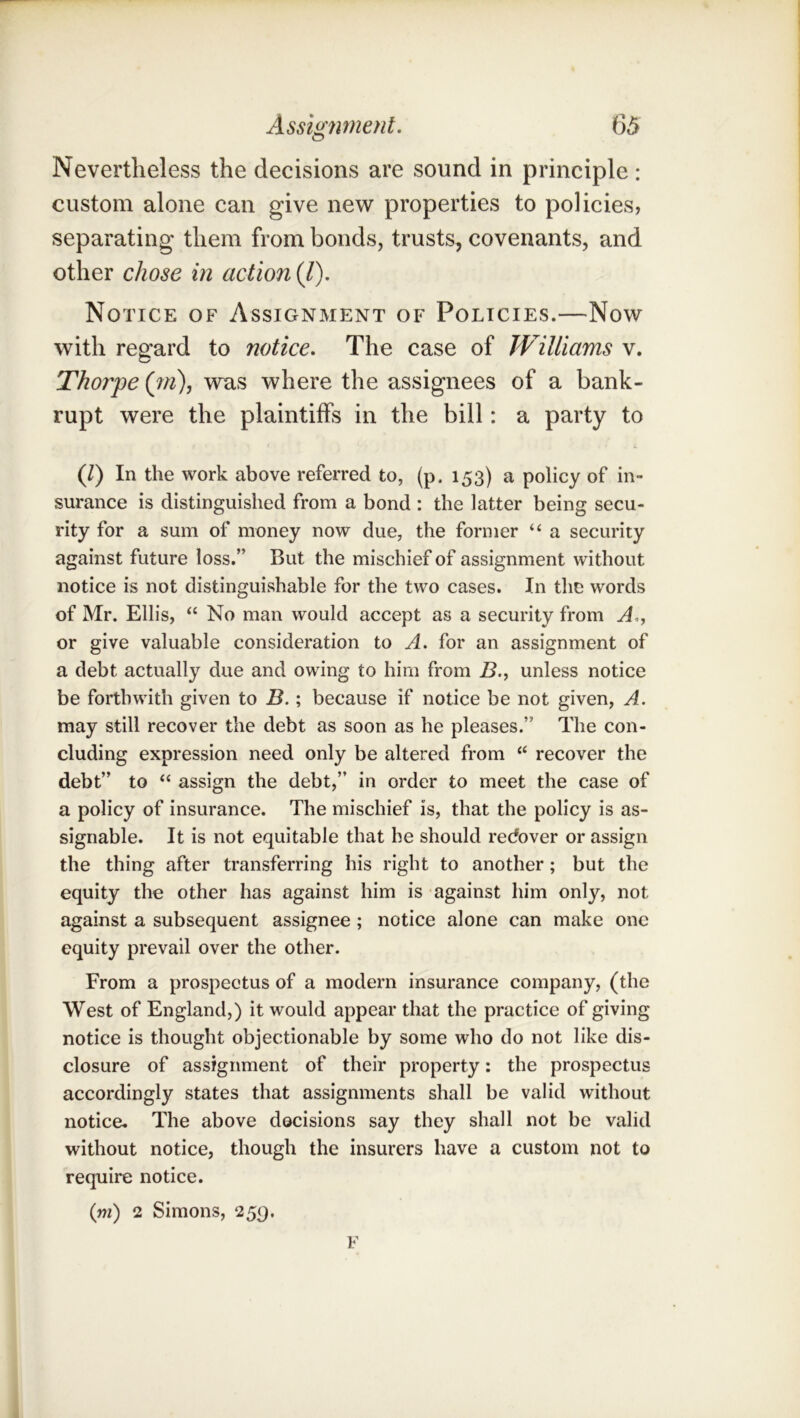 Nevertheless the decisions are sound in principle: custom alone can give new properties to policies, separating them from bonds, trusts, covenants, and other chose in action (/). Notice of Assignment of Policies.—Now with regard to notice. The case of JViUiams v. Thorpe (w), was where the assignees of a bank- rupt were the plaintiffs in the bill: a party to (1) In the work above referred to, (p. 153) a policy of in- surance is distinguished from a bond : the latter being secu- rity for a sum of money now due, the former “ a security against future loss.” But the mischief of assignment without notice is not distinguishable for the two cases. In the words of Mr. Ellis, “ No man would accept as a security from A,., or give valuable consideration to A. for an assignment of a debt actually due and owing to him from i5., unless notice be forthwith given to B.; because if notice be not given, A. may still recover the debt as soon as he pleases.” The con- cluding expression need only be altered from “ recover the debt” to “ assign the debt,” in order to meet the case of a policy of insurance. The mischief is, that the policy is as- signable. It is not equitable that he should recover or assign the thing after transferring his right to another; but the equity the other has against him is against him only, not against a subsequent assignee; notice alone can make one equity prevail over the other. From a prospectus of a modern insurance company, (the West of England,) it would appear that the practice of giving notice is thought objectionable by some who do not like dis- closure of assignment of their property: the prospectus accordingly states that assignments shall be valid without notice. The above decisions say they shall not be valid without notice, though the insurers have a custom not to require notice. (rn) 2 Simons, 259. F