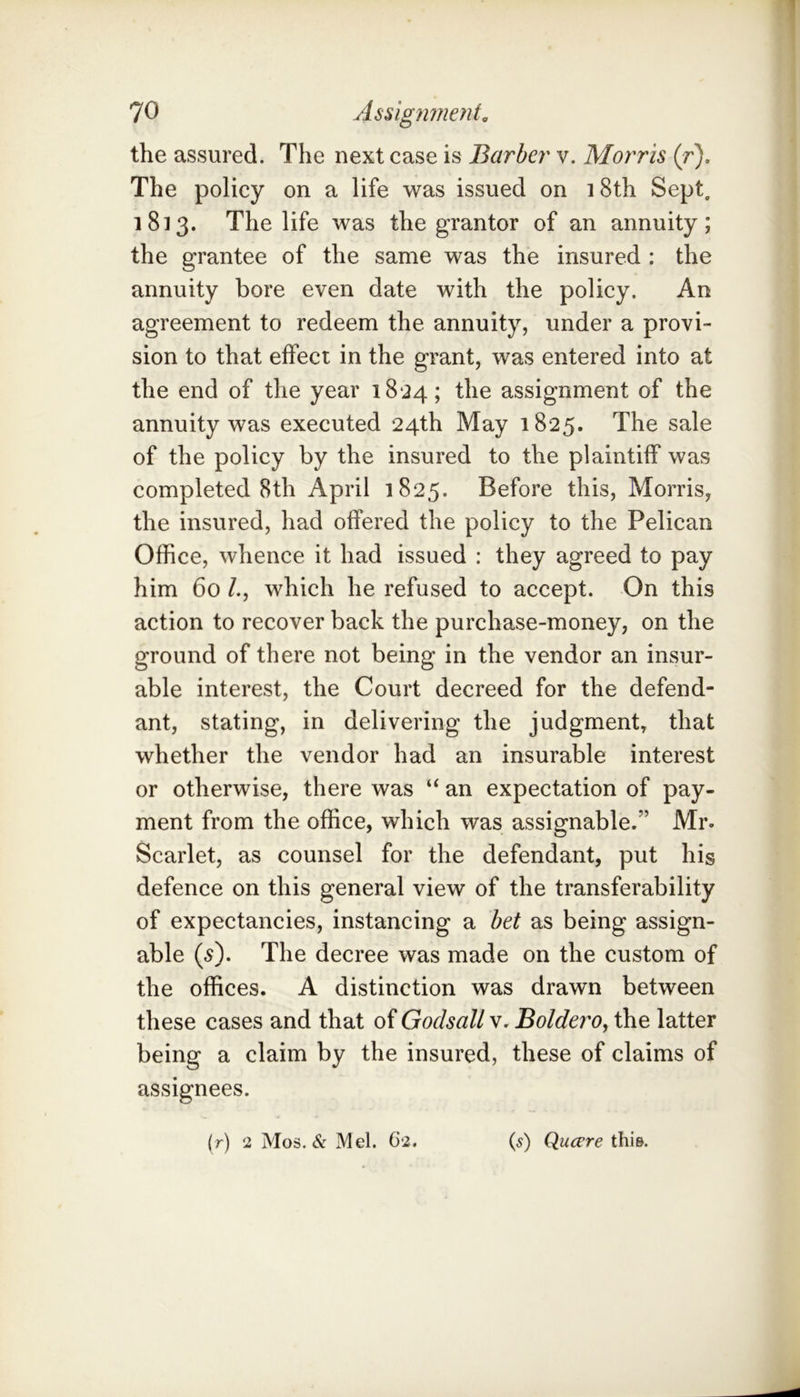 the assured. The next case is Barber v. Morris (r). The policy on a life was issued on i8th Sept, 1813. The life was the grantor of an annuity; the grantee of the same was the insured : the annuity bore even date with the policy. An agreement to redeem the annuity, under a provi- sion to that effect in the grant, was entered into at the end of the year 18*24; assignment of the annuity was executed 24th May 1825. The sale of the policy by the insured to the plaintiff was completed 8th April 1825. Before this, Morris, the insured, had offered the policy to the Pelican Office, whence it had issued : they agreed to pay him 60 /., which he refused to accept. On this action to recover back the purchase-money, on the ground of there not being in the vendor an insur- able interest, the Court decreed for the defend- ant, stating, in delivering the judgment, that whether the vendor had an insurable interest or otherwise, there was “ an expectation of pay- ment from the office, which was assignable.” Mr. Scarlet, as counsel for the defendant, put his defence on this general view of the transferability of expectancies, instancing a bet as being assign- able {s). The decree was made on the custom of the offices. A distinction was drawn between these cases and that of Godsall v. Boldero, the latter being a claim by the insured, these of claims of assignees. (r) 2 Mos. & Mel. 62. (5) Quccre this.