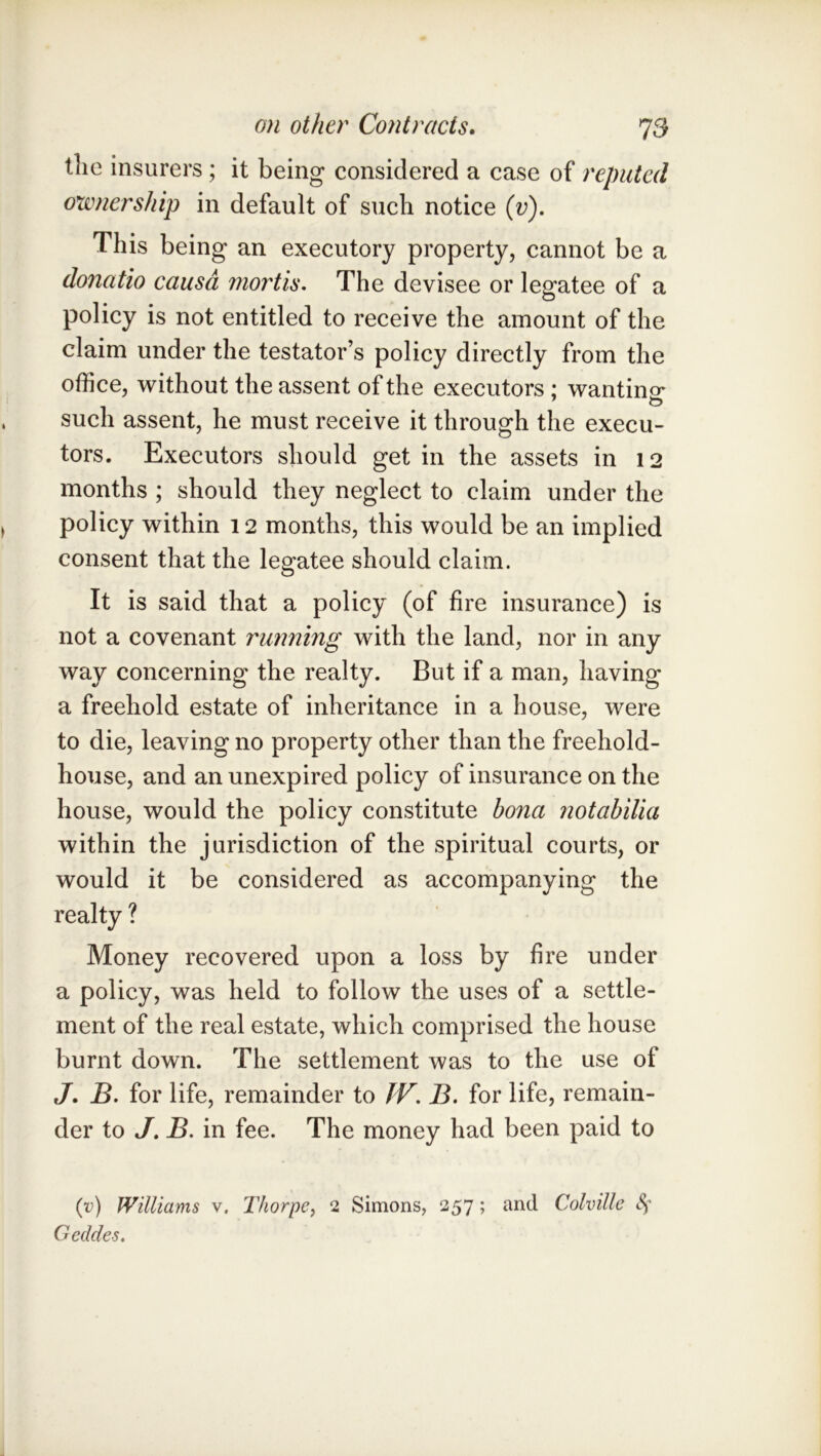 tlie insurers ; it being considered a case of reputed ownership in default of such notice (v). This being an executory property, cannot be a donatio causa mortis. The devisee or legatee of a policy is not entitled to receive the amount of the claim under the testator’s policy directly from the office, without the assent of the executors; wantino* such assent, he must receive it through the execu- tors. Executors should get in the assets in 12 months ; should they neglect to claim under the policy within 12 months, this would be an implied consent that the legatee should claim. It is said that a policy (of fire insurance) is not a covenant running with the land, nor in any way concerning the realty. But if a man, having a freehold estate of inheritance in a house, were to die, leaving no property other than the freehold- house, and an unexpired policy of insurance on the house, would the policy constitute bona notahilia within the jurisdiction of the spiritual courts, or would it be considered as accompanying the realty ? Money recovered upon a loss by fire under a policy, was held to follow the uses of a settle- ment of the real estate, which comprised the house burnt down. The settlement was to the use of J. B. for life, remainder to JV. B. for life, remain- der to J, B. in fee. The money had been paid to (v) Williams v, Thorpe^ 2 Simons, 257; and Colville Sf Gedcles.