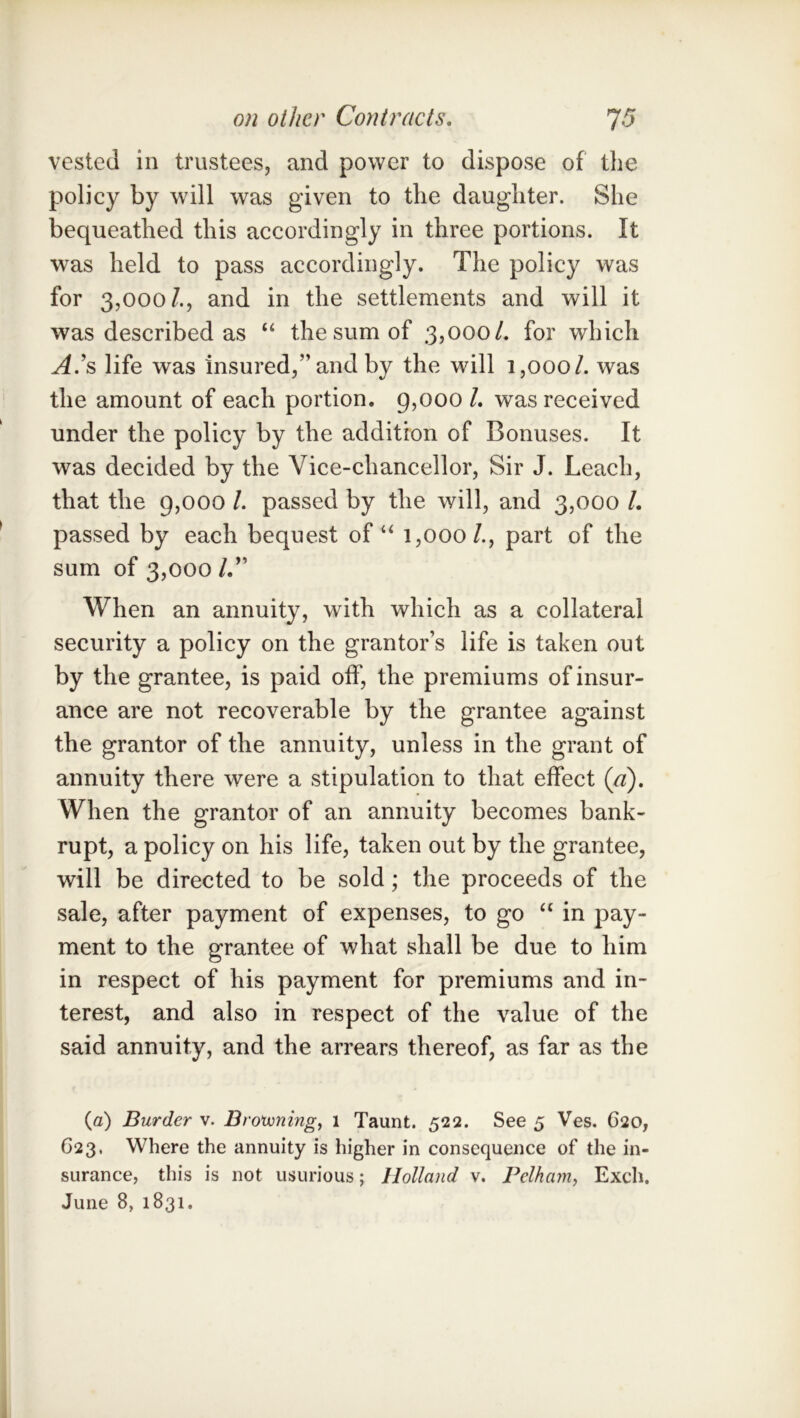 vested in trustees, and power to dispose of the policy by will was given to the daughter. She bequeathed this accordingly in three portions. It was held to pass accordingly. The policy was for 3,000/., and in the settlements and will it was described as “ the sum of 3,000/. for which A's life was insured,” and by the will 1,000/. was the amount of each portion. g,ooo /. was received under the policy by the addition of Bonuses. It was decided by the Vice-chancellor, Sir J. Leach, that the 9,000 /. passed by the will, and 3,000 /. passed by each bequest of “ 1,000/., part of the sum of 3,000 /.” When an annuity, with which as a collateral security a policy on the grantor’s life is taken out by the grantee, is paid off, the premiums of insur- ance are not recoverable by the grantee against the grantor of the annuity, unless in the grant of annuity there were a stipulation to that effect (a). When the grantor of an annuity becomes bank- rupt, a policy on his life, taken out by the grantee, will be directed to be sold; the proceeds of the sale, after payment of expenses, to go “ in pay- ment to the grantee of what shall be due to him in respect of his payment for premiums and in- terest, and also in respect of the value of the said annuity, and the arrears thereof, as far as the {a) Burder v. Brotvningf 1 Taunt. 522. See 5 Ves. 620, 623, Where the annuity is higher in consequence of the in- surance, this is not usurious; Holland v. Pelham, Exch.