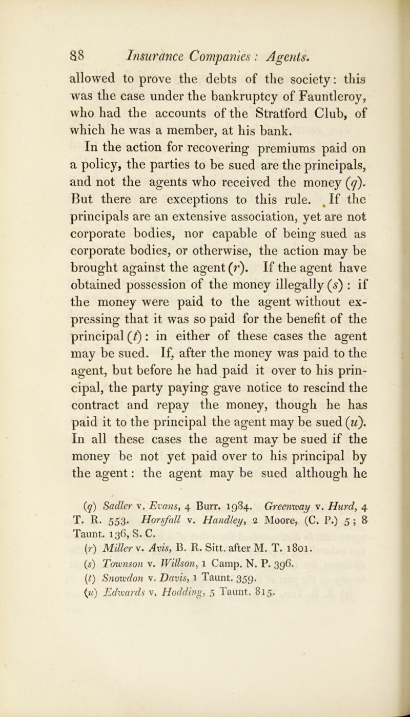 allowed to prove the debts of the society: this was the case under the bankruptcy of Fauntleroy, who had the accounts of the Stratford Club, of which he was a member, at his bank. In the action for recovering premiums paid on a policy, the parties to be sued are the principals, and not the agents who received the money (y). But there are exceptions to this rule. ^ If the principals are an extensive association, yet are not corporate bodies, nor capable of being sued as corporate bodies, or otherwise, the action may be brought against the agent (r). If the agent have obtained possession of the money illegally (5) : if the money were paid to the agent without ex- pressing that it was so paid for the benefit of the principal (^): in either of these cases the agent may be sued. If, after the money was paid to the agent, but before he had paid it over to his prin- cipal, the party paying gave notice to rescind the contract and repay the money, though he has paid it to the principal the agent may be sued (ii). In all these cases the agent may be sued if the money be not yet paid over to his principal by the agent: the agent may be sued although he (q) Sadler v. Evans, 4 Burr. 1984. Greenvoay v. Hurd, 4 T. R. 553. Horsfall v. Handley, 2 Moore, (C. P.) 5; 8 Taunt. 136, S. C. (r) Miller Avis, B. R. Sitt. after M. T. 1801. (f) Totvnson v. Willson, 1 Camp. N. P. 396. (/) Snotvdo7i V. Davis, 1 Taunt. 359. (2') Edivards v. Hodding, 5 Taunt. 815.