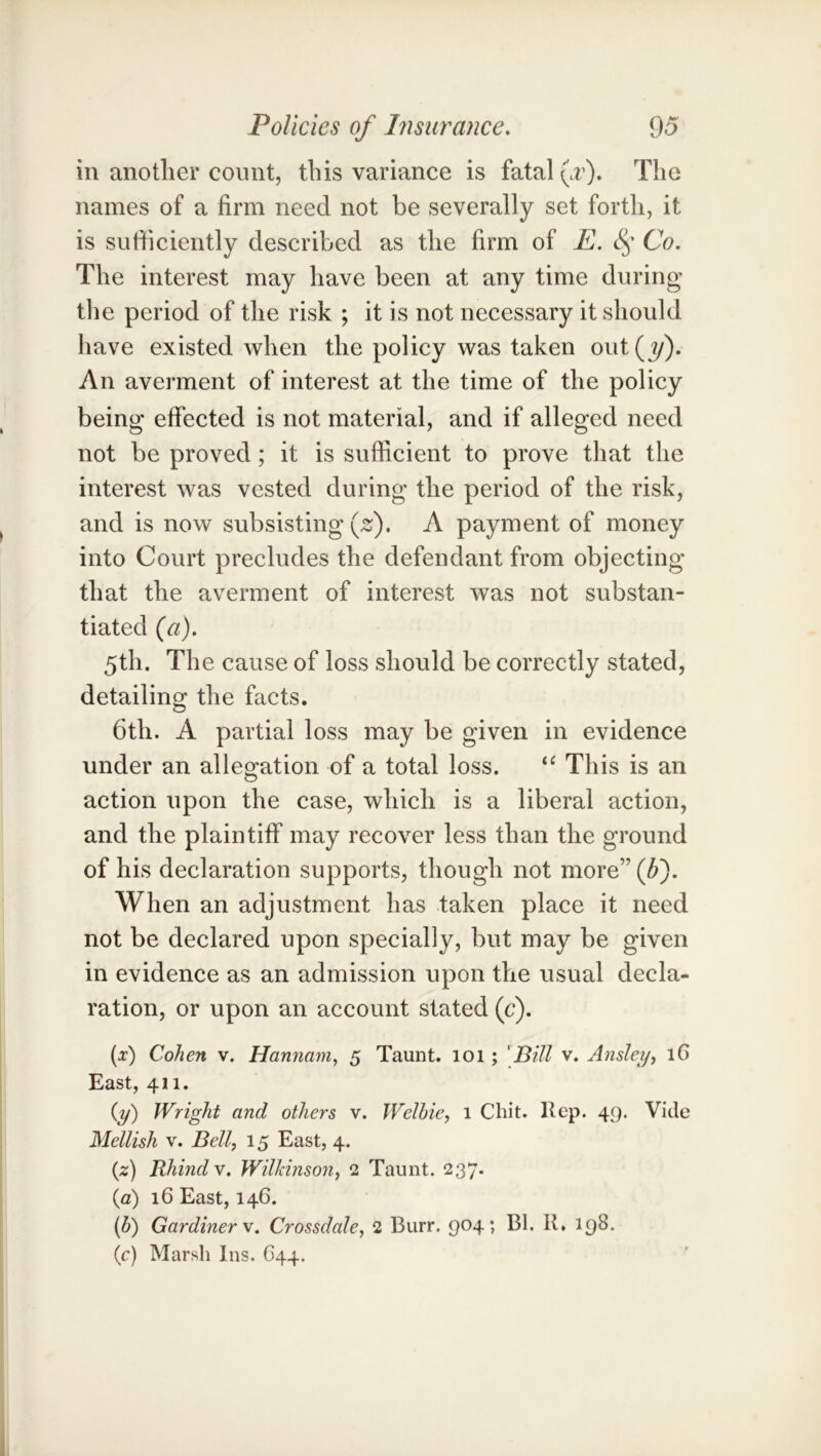 in anotlier count, this variance is fatal {f). The names of a firm need not be severally set forth, it is sufficiently described as the firm of E. Co. The interest may have been at any time during the period of the risk ; it is not necessary it should have existed when the policy was taken out(?/). An averment of interest at the time of the policy being effected is not material, and if alleged need not be proved; it is sufficient to prove that the interest was vested during the period of the risk, and is now subsisting \ z), A payment of money into Court precludes the defendant from objecting that the averment of interest was not substan- tiated (a). 5th. The cause of loss should be correctly stated, detailing the facts. 6th. A partial loss may be given in evidence under an allegation of a total loss. This is an action upon the case, which is a liberal action, and the plaintiff may recover less than the ground of his declaration supports, though not more” (Ji). When an adjustment has taken place it need not be declared upon specially, but may be given in evidence as an admission upon the usual decla- ration, or upon an account stated (c). [x) Cohen v. Hannam, 5 Taunt. 101 ; 'Bill v. Ansley, 16 East, 411. {y) Wright and others v. Welhie, 1 Chit. Hep. 49. Vide Mellish V. Bell, 15 East, 4. {z) Rhindv. Wilkinson, 2 Taunt. 237. {a) 16 East, 146. (5) Gardiner V. Crossdale, 2 Burr. 904; Bl. R. 198. (c) Marsh Ins. C44.