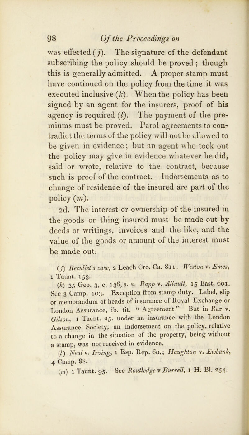 was effected (j). The signature of the defendant subscribing the policy should be proved ; though this is generally admitted. A proper stamp must have continued on the policy from the time it was executed inclusive (Ji). When the policy has been signed by an agent for the insurers, proof of his agency is required (/). The payment of the pre- miums must be proved. Parol agreements to con- tradict the terms of the policy will not be allowed to be given in evidence; but an agent who took out the policy may give in evidence whatever he did, said or wrote, relative to the contract, because such is proof of the contract. Indorsements as to change of residence of the insured are part of the policy (;??). 2d. The interest or ownership of the insured in the goods or thing insured must be made out by deeds or writings, invoices and the like, and the value of the goods or amount of the interest must be made out. (j) Readist's case, 2 Leach Cro. Ca. 811. Weston v. EmeSy 1 Taunt. 153. (/t) 35 Geo. 3, c. 136, s. 2. Rapp v. Allnuity 15 East, 601. See 3 Camp. 103. Exception from stamp duty. Label, slip or memorandum of heads of insurance of Royal Exchange or London Assurance, ib. tit. “ Agreement ” But in Rex v. Gilsony 1 Taunt. 25. under an insurance with the London Assurance Society, an indorsement on the policy, relative to a change in the situation of the property, being without a stamp, was not received in evidence. [1) Nealy. Irvingy 1 Esp. Rep. 60.; Haughton v. Ewbanli, 4 Camp. 88. (?w) 1 Taunt. 95. See Routledge v Burrelly 1 H. BI. 254.