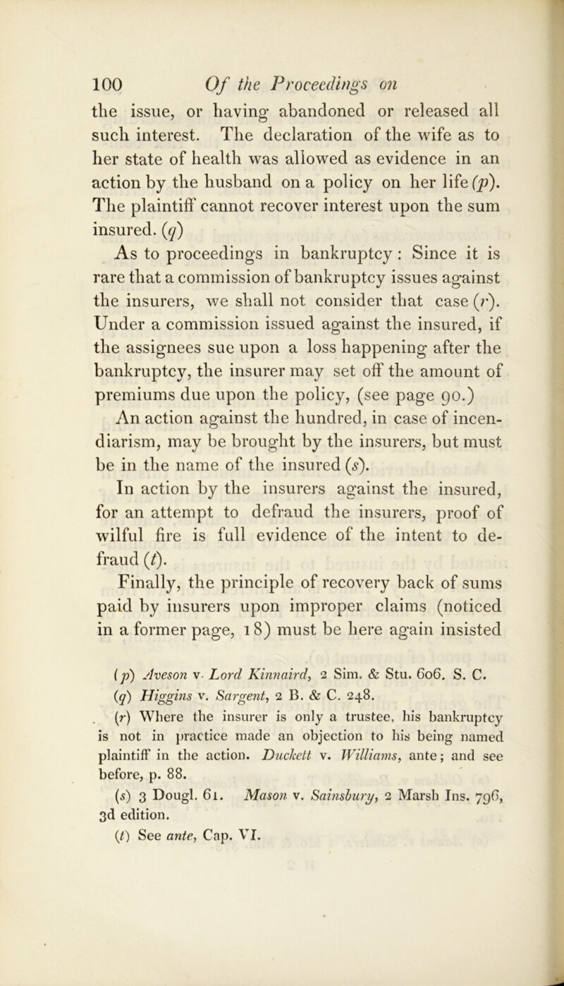 the issue, or having abandoned or released all such interest. The declaration of the wife as to her state of health was allowed as evidence in an action by the husband on a policy on her life(j9). The plaintiff' cannot recover interest upon the sum insured, {cj) As to proceedings in bankruptcy : Since it is rare that a commission of bankruptcy issues against the insurers, we shall not consider that case (r). Under a commission issued against the insured, if the assignees sue upon a loss happening after the bankruptcy, the insurer may set off* the amount of premiums due upon the policy, (see page 90.) An action against the hundred, in case of incen- diarism, may be brought by the insurers, but must be in the name of the insured (^). In action by the insurers against the insured, for an attempt to defraud the insurers, proof of wilful fire is full evidence of the intent to de- fraud (J). Finally, the principle of recovery back of sums paid by insurers upon improper claims (noticed in a former page, 18) must be here again insisted (p) jlveson V- Lord Kinnaird, 2 Sim. & Stu. 606. S. C. (q) Higgins v. Sargent, 2 B. & C. 248. (r) Where the insurer is only a trustee, his bankruptcy is not in })ractice made an objection to his being named plaintiff in the action. Duclcett v. Williams, ante; and see before, p. 88. (5) 3 Dough 61. Mason v. Sainshury, 2 Marsh Ins. 796, 3d edition. (/) See ante, Cap. VI.