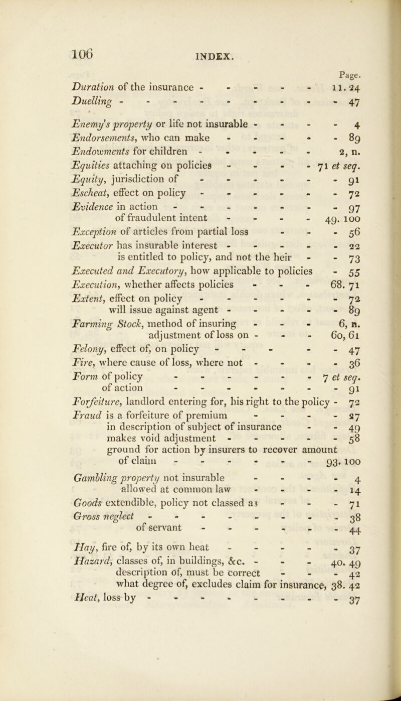 Duration of the insurance - - - m Page. 11.24 Duelling ------ - -  47 Enemy's property or life not insurable - - - 4 Endorsements, wdio can make - 89 Endoxcments for children - m 2, n. Equities attaching on policies - et seq. Equity, jurisdiction of - - - - • 91 Escheat, effect on policy - - - - - • 72 Evidence in action - - - . - - 97 of fraudulent intent - - 49. 100 Exception of articles from partial loss - m . 56 Executor has insurable interest - - - - 22 is entitled to policy, and not the heir - - 73 Executed and Executory, how applicable to policies - 55 Execution, whether affects policies - - 68. 71 Extent, effect on policy - - - - M - 72 will issue against agent - m m - 89 Farming Stock, method of insuring - - 6, n. adjustment of loss on - m 60, 61 Felony, effect of, on policy - m - 47 Fire, where cause of loss, where not - m - 36 Form of policy - - - 7 et seq. of action - - . - - - 91 Forjeiture, landlord entering for, his right to the policy - 72 Fraud is a forfeiture of premium - - - - 27 in description of subject of insurance - - 49 makes void adjustment - - - - - 58 ground for action by insurers to recover amount of claim ------ loo Gamhling ’property not insurable allowed at common law Goods extendible, policy not classed as Gross neglect - - - - - of servant - - - Hay^ fire of, by its own heat Hazard^ classes of, in buildings, &c. - description of, must be correct what degree of, excludes claim Heal^ loss by - ‘ 4 - 71 “ 38 - 44 - 37 40. 49 - 42 for insurance, 38. 42 - 37