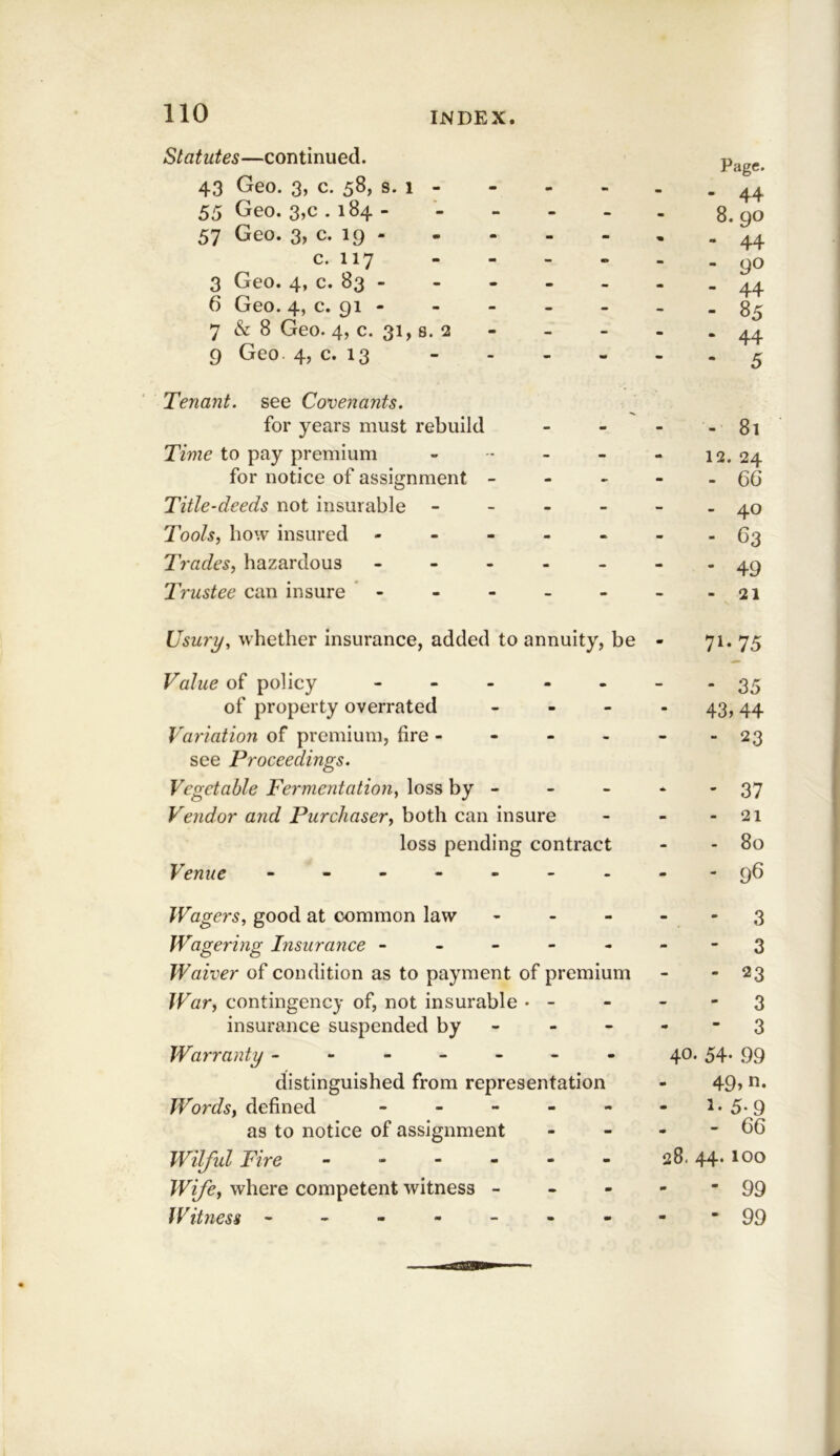 Statutes—continued. 43 Geo. 3, c. 58, s. 1 - m M Page. . 44 55 Geo. 3,c . 184- - - - 8. 90 57 Geo. 3, c. 19 - - — - 44 c. 117 - - - - 90 - 44 3 Geo. 4, c. 83 - - - - 6 Geo. 4, c. 91 - - - - - 85 7 & 8 Geo. 4, c. 31, 8. 2 - - - - 44 9 Geo. 4? c. 13 - - - 5 Tenant, see Covenants. for years must rebuild - - - - 81 Time to pay premium - - - 12. 24 for notice of assignment - - - m - 66 Title-deeds not insurable - - - - 40 Tools, how insured - - - - m - - 63 Trades, hazardous . - - - - * 49 Trustee can insure - - - - - 21 Usury, whether insurance, added to annuity, be - 71-75 Value of policy - - . - - • 35 of property overrated - - 43,44 Variation of premium, fire - - - - 23 see Proceedings. Vegetable Fermentation, loss by - - - - 37 Vendor and Purchaser, both can insure - - 21 loss pending contract - 80 Venue - - - - - - - - 96 Wagers, good at common law - m - 3 Wagering Insurance - - - - - 3 Waiver of condition as to payment of premium - 23 War, contingency of, not insurable • ~ - - - 3 insurance suspended by - - - 3 Warranty ----- - - 40. 54* 99 distinguished from representation 49, n- Words, defined - - - m •• 5-9 as to notice of assignment m - - 66 Wilful Fire - - - - m - 28. 44. 100 Wife, where competent witness - - m - 99 fV it ness ----- - - - 99