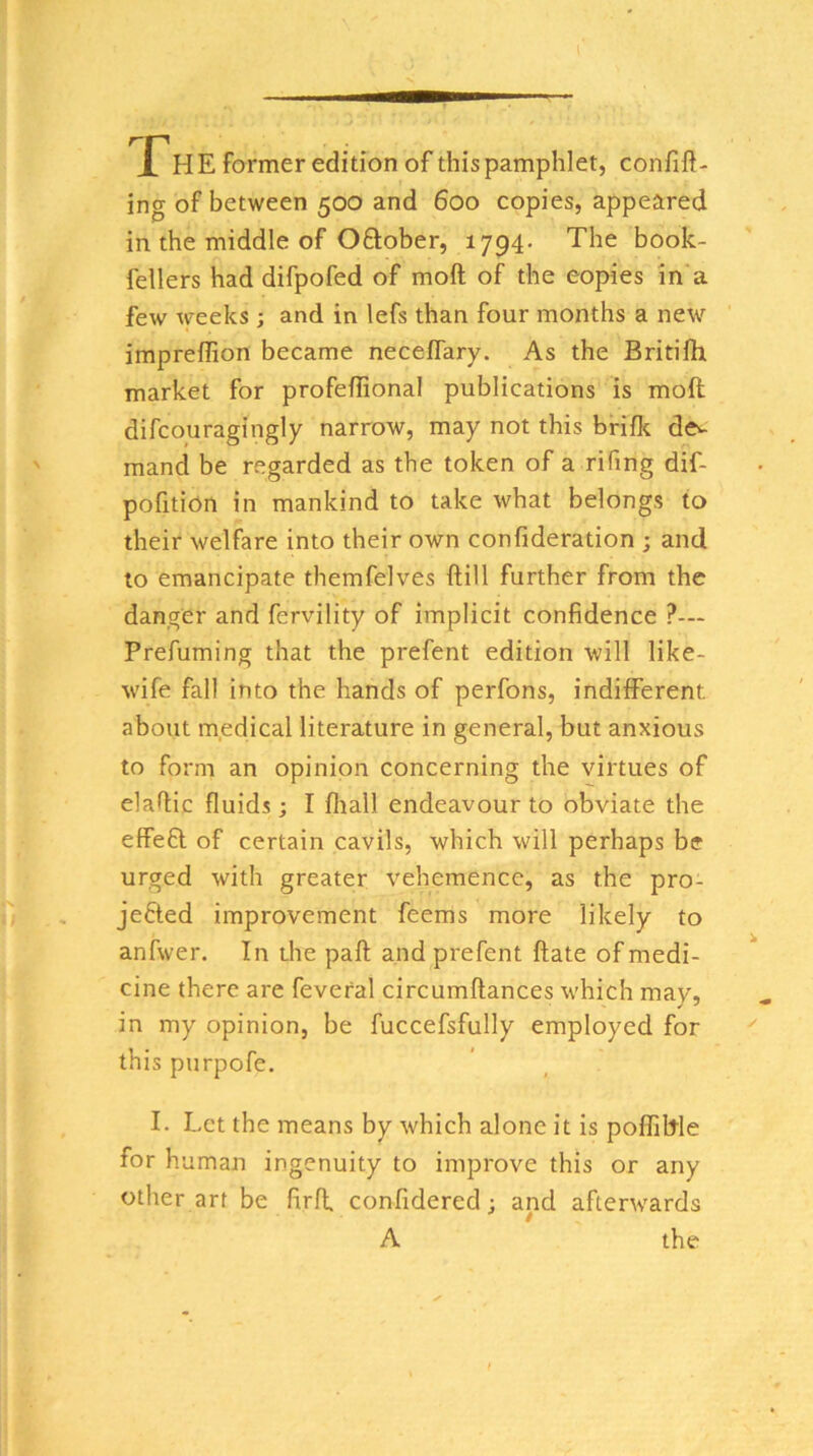 The former edition of this pamphlet, confift- ing of between 500 and 600 copies, appeared in the middle of Oftober, 1794. The book- fellers had difpofed of moft of the copies in a few weeks ; and in lefs than four months a new impreffion became neceflary. As the Britifh market for profeflional publications is moft difcouragingly narrow, may not this bride de^^ mand be regarded as the token of a rifing dif- pofition in mankind to take what belongs to their welfare into their own confideration ; and to emancipate themfelves ftill further from the danger and fervility of implicit confidence ?— Prefuming that the prefent edition will like- wife fall into the hands of perfons, indifferent, about m.edical literature in general, but anxious to form an opinion concerning the virtues of elafiic fluids; I fliall endeavour to obviate the effeft of certain cavils, which will perhaps be urged with greater vehemence, as the pro- jefted improvement feems more likely to anfwer. In the paft and prefent ftate of medi- cine there are feveral circumftances which mav, in my opinion, be fuccefsfully employed for this purpofe. I. Let the means by which alone it is polfiftle for human ingenuity to improve this or any other art be firft confidered; and afterwards A the