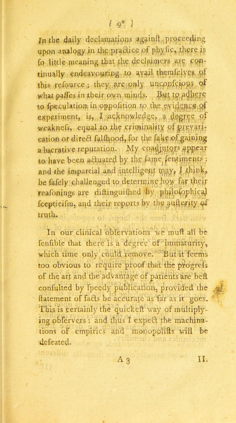 ( 9* ) In the daily deqiaraatfoos againft.,p;-oeee4,ing upon analogy in thp.praftice pf phy.fic, ,there fo little meaning that di? decl^jpejs afg cop* tinually endgavpu^ipgT to aYail; tterofelyp? pt this refource.; they ^e;pply. WPCPpfcipuj of what paflTes in ;their pvn minds. to fpeculatiopi in oppofitipn tp tlm.pyi^.^ncg.^ e?{ppriment, i^, I ,;achnpw.ledge,., a,4e'gt't?- weaknefs, eqpal-j^ xhf criminality pf cation or direft falA^odj for fal^p oX^ainipg a lucrative reputation. My cpa^uj.^r.s ^ppcar to have been aa,u^ed hy dtP.fmpe^fentimepts : and the impartial and intelligettt | chink^ be fafely challenged tp determine jtpV^ far thgir reafonings are diftinguifhed by p^ijofo^hjeaj fcepticifm, and their reports by thp aufterity truth, f , ^ In our clinical obfervations ive muft all be fenfxble that there’is a degree' dPimmaturity, which time only could remove.  But it feems too obvious to require proof that the progrefs of the art and the advantage of patients are befl. confulted by fpeedy publication, provided the ftatement of fads be accurate as far as it goes. , This is certainly the quickeft’ way of multiply- ing obrervers ; and thus I expeCt the machina- tions of empirics and mpnopp'lifts will be defeated.