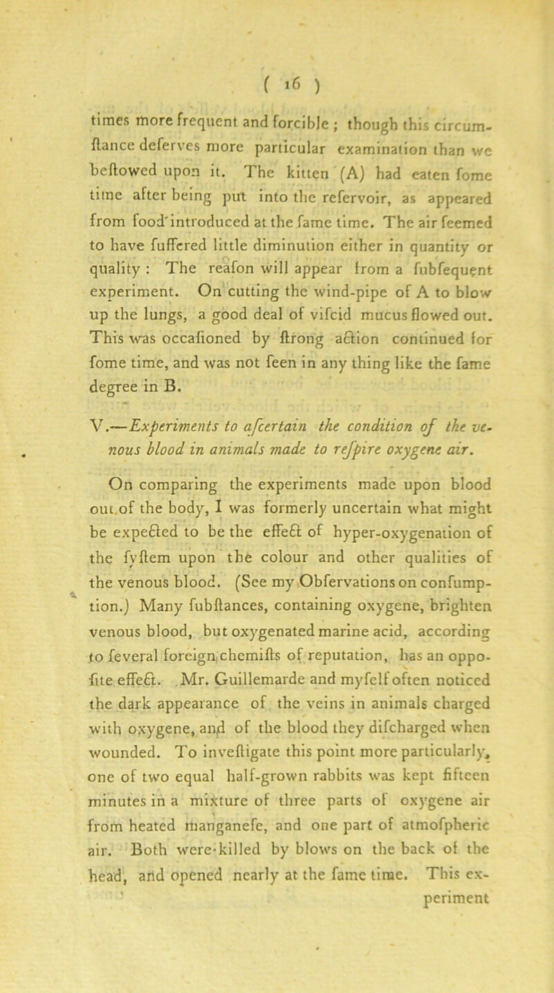 times rtiore frequent and forcible ; though this circum- flance deferves more particular examination than we bellowed upon it. The kitten (A) had eaten fome time after being put into the refervoir, as appeared from food'introduced at the fame time. Theairfeemed to have fuflfcred little diminution either in quantity or quality : The reafon will appear from a fubfequ?nt experiment. On cutting the wind-pipe of A to blow up the lungs, a good deal of vifcid mucus flowed out. This was occafioned by ftrong a£lion continued for fome time, and was not feen in any thing like the fame degree in B. V.—Experiments to afeertain the condition of the ve- nous blood in animals made to rejpire oxygene air. On comparing the experiments made upon blood out,of the body, I was formerly uncertain what might be expefted to be the effeft of hyper-oxygenation of the fyftem upon the colour and other qualities of the venous blood. (See my Obfervations on confump- tion.) Many fubftances, containing oxygene, brighten venous blood, but oxygenated marine acid, according to feveral foreign,chemifls of reputation, has an oppo- flte effeft. Mr. Guillemarde and myfelf often noticed the dark appearance of the veins in animals charged with oxygene, aiijd of the blood they difeharged when wounded. To inveftigate this point more particularly^ one of two equal half-grown rabbits was kept fifteen minutes in a mixture of three parts of oxygene air from heated rtianganefe, and one part of atmofpheric air. Both were-killed by blows on the back of the head, and opened nearly at the fame time. This ex- ’ periment