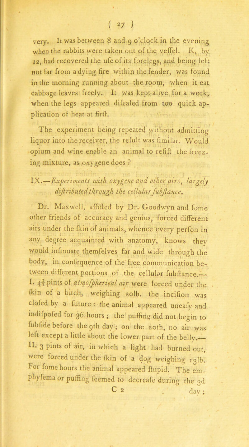 very. It was between 8 and 9 o’clock, in the evening when the rabbits were taken out of the yelTel. K, by 12, had recovered the ufeof its forelegs, and being left not far from a dying fire within the fender, was found in the morning running about the room, when it eat cabbage leaves freely. It was kept alive for a week, when the legs appeared dileafed from too. quick ap- plication of heat at firfi. The experiment being repeated \vithout admitting liquor into the receiver, the refult was firailar. Would opium and wine enable an animal to refifl; the freez- ing mixture, as oxygene does ? IX.—Experiments with oxygene and other airs, largely dijinbutedthrough the cellularfuhjlance. Dr. Maxwell, affifted by Dr- Goodwyn and fjme other friends ot accuracy and genius, forced diflFerent airs under the fkin of animals, whence every perfon in any degree acquainted with anatomy, knows they would infinuate themfelves far and wide through the body, in confequence of the free communication be- tween different portions of the cellular fubftancc.— I. qd pints of atmojpherieal air were forced under the fkm of a bitch, weighing 2olb. the incifion was clofed by a future ; the animal appeared uneafy and indifpofed for 36 hours ; the puffing did not begin to fubfide before the 9th day; on the 20th, no air was left except a little about the lower part of the belly. II. 3 pints of air, in which a light had burned out, were forced under the fkin of a dog weighing iglb. For fome hours the animal appeared ftupid. The em- phyfemaor puffing feemed to decreafe during the 3d C 2 _ Jay ;