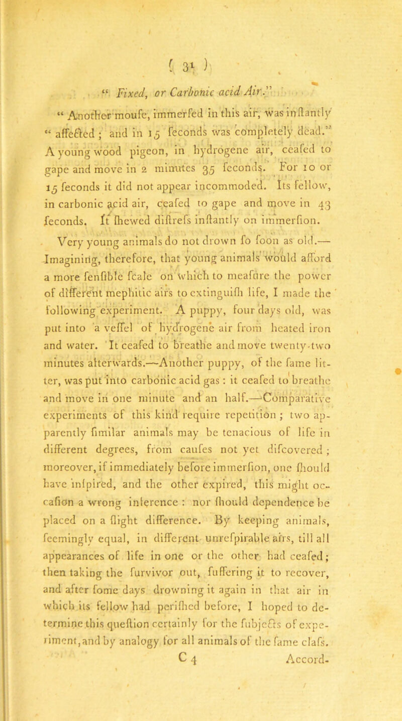 “ Fixed, or Carbonic acid Air” “ Another'moufe, immerfed in this air, was indamly “ affefted ; and in 15 feconds was completely dead.” A young wood pigeon, in hydrogene air, ceafed to gape and move in 2 minutes 35 feconds. for 10 or 15 feconds it did not appear incommoded. Its fellow, in carbonic jcid air, ceafed to gape and move in 43 feconds. It fhewed dllirefs inflantly on immerfion. Very young animals do not drown fo foon as old.— Imagining, therefore, that young animals'wbtild afford a more fenfible fcale on which to meafure the power of different mephitic airs to cxtinguifli life, I made the following experiment. A puppy, four days old, was put into a yeffel of hydVogene air from heated iron and water. It ceafed to breathe andmove twenty-two minutes alterwards.—Another puppy, of the fame lit- ter, was put into carbonic acid gas; it ceafed to breathe and move in one minute and an half.—‘Comparative experiments of this kind require repetition ; two ap- parently fimllar animals may be tenacious ot life in different degrees, from caufes not yet difeovered; moreover, if immediately before immerfion, one fiiould have inlpired, and the other expired, this might oc- cafion a wrong inference ; nor Ihould dependence be placed on a flight difference. By keeping animals, feemingly equal, in different unrefpirable airs, till all appearances of life in one or the other had ceafed; then taking the furvivor out, fuffering it to recover, and after fome days drowning it again in that air in which its fellow had periflicd before, I hoped to de- termine this queftion certainly for the fnbjcfls of expe- riment,and by analogy for all animals of the fame clafs. C 4 Accord-