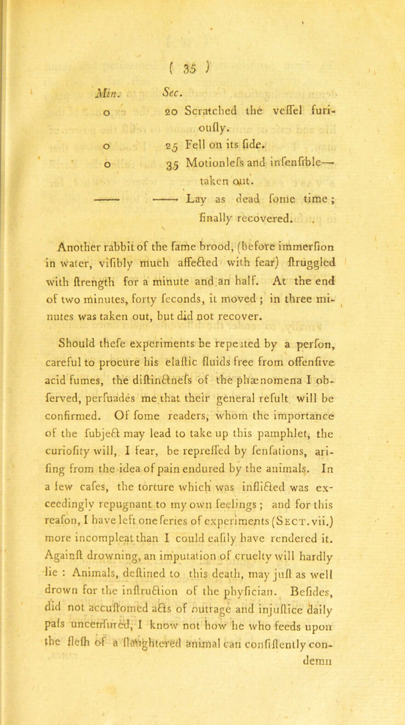 o ( 35 ) 20 Scratched th6 vefTel furi- o o oil fly. 25 Fell on its fide. 35 Motionlefs and infenfible—- Lay as dead fome time; finally recovered. Another rabbit of the farhe brood, (before immerfion in wafer, vifibly much affefted with fear) ftriiggled ivith ftrength for a minute and an half. At the end of two minutes, forty feconds, it moved ; in three mi- nutes was taken out, but did not recover. Should thefe experiments be repeated by a perfon, careful to procure his elaftic fluids free from olFenfive acid fumes, the dlftinftnefs of the phaenomena I ob- ferved, perfuades me that their general refult, will be confirmed. Of fome readers, whom the importance of the fubjeft may lead to take up this pamphlet, the curiofity will, I fear, be reprelfed by fenfalions, ari- fing from the idea of pain endured by the animals. In a few cafes, the torture which was inflifted was ex- ceedingly repugnant to my own feelings; and for this reafon, I have left one fenes of experiments (Sect, vii.) more incompleat than I could eafily have rendered it. Againft drowning, an imputation of cruelty will hardly lie : Animals, deftined to this death, may jtifl as well drown for the inllruftion of the phyfician. Befidcs, did not accuftomed a£ls of outrage and injuflice daily pals uncenfirrid, I know not how he who feeds upon the flefh of a fl^ightered cinimal can confiflently con- demn