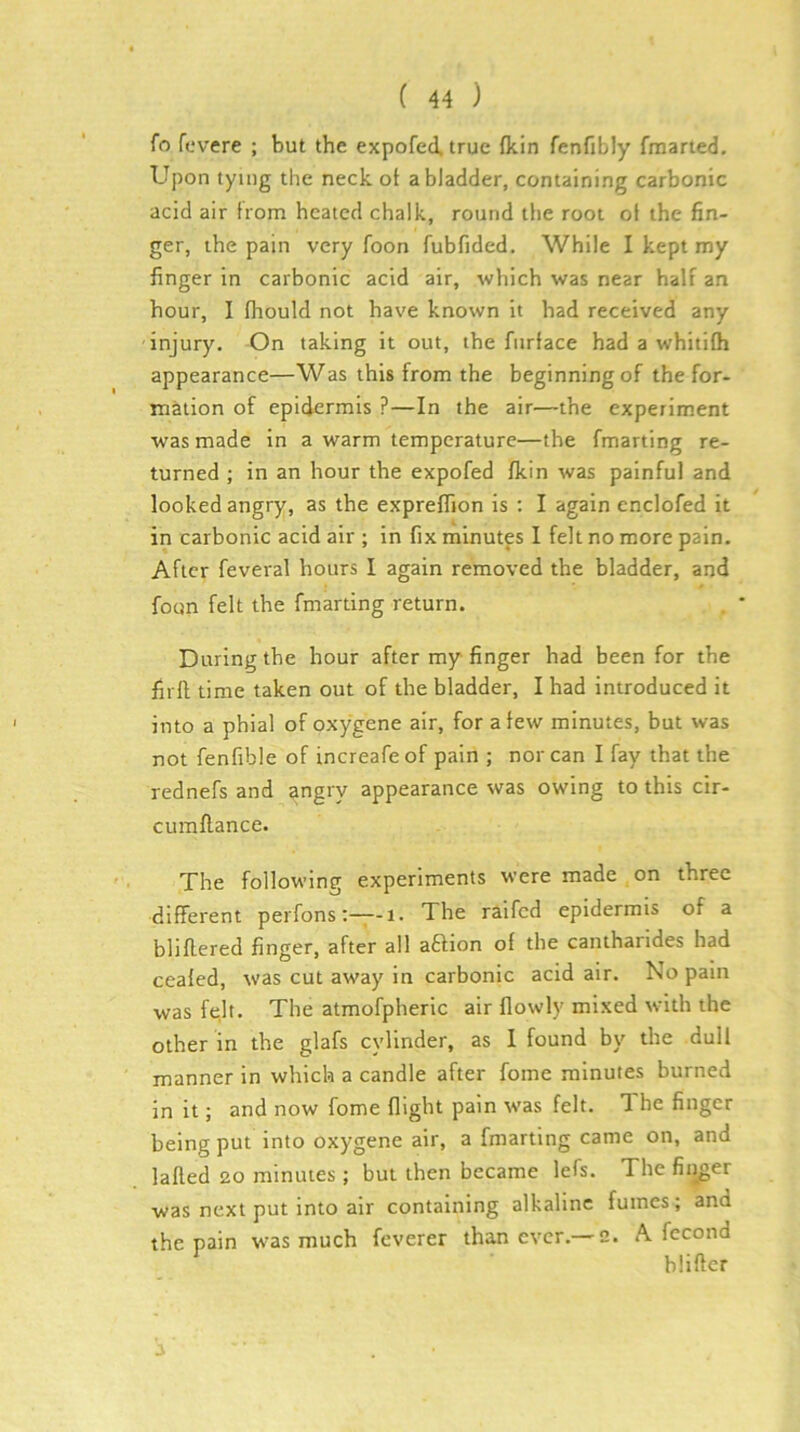 fo fevere ; but the expofecl. true (kin fenfibly fraarted. Upon tying the neck ot a bladder, containing carbonic acid air from heated chalk, round tlie root of the fin- ger, the pain very foon fubfided. While I kept my finger in carbonic acid air, which was near half an hour, I fhould not have known it had received any injury. On taking it out, the fnrface had a whitilh appearance—Was this from the beginning of the for- mation of epidermis ?—In the air—the experiment was made in a warm temperature—the fmarting re- turned ; in an hour the expofed (kin was painful and looked angry, as the exprefiTion is ; I again enclofed it in carbonic acid air ; in fix minutes I felt no more pain. After feveral hours I again removed the bladder, and foon felt the fmarting return. During the hour after my finger had been for the firll time taken out of the bladder, I had introduced it into a phial of oxygene air, for a few minutes, but was not fenfible of increafeof pain ; nor can I fay that the rednefs and angry appearance was owing to this cir- curaftance. The following experiments were made on three different perfons-i. The raifcd epidermis of a bliflered finger, after all aBion of the cantharides had cealed, was cut away in carbonic acid air. No pain was felt. The atmofpheric air flowly mixed with the other in the glafs cylinder, as I found by the dull manner in which a candle after fome minutes burned in it; and now fome (light pain tvas felt. The finger being put into oxygene air, a fmarting came on, and lafted 20 minutes ; but then became lefs. The fiiiger was next put into air containing alkaline fumes; and the pain w^as much fcverer than ever.—2. A fecond blifter