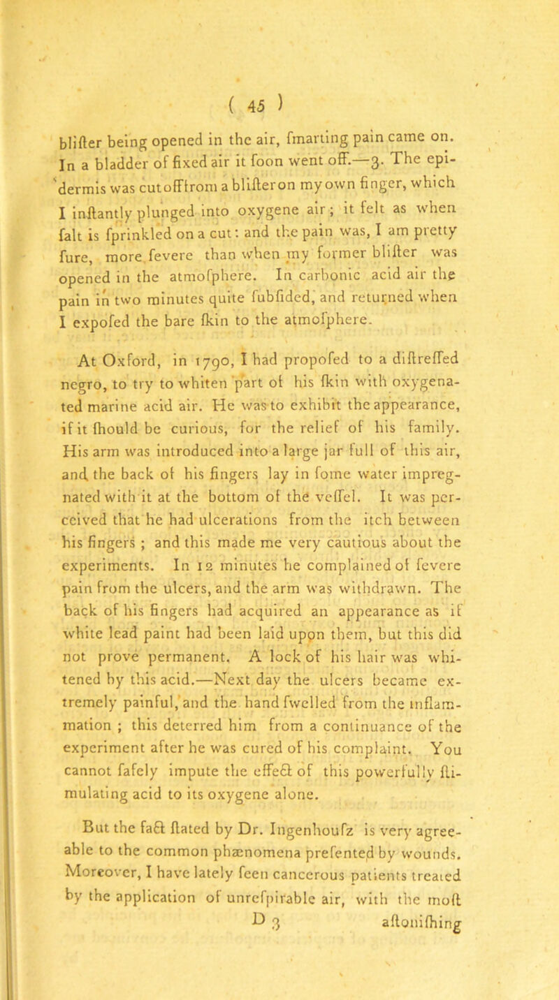 blifter being opened in the air, fmariing pain came on. In a bladder of fixed air it foon went off.—3. The epi- 'dermis was cutofFlrom a blifteron myown finger, which I inftantly plunged into oxygene air; it felt as when fait is fprinkled on a cut and the pain was, I am pietty fure, more.fevere than when my former blifter was opened in the atmofphere. In carbonic acid air the pain in two minutes quite fubfided, and returned when I expofed the bare flcin to the atmofphere. At Oxford, in 1790, I had propofed to a diftreffed negro, to try to whiten part of his (kin vvitli oxygena- ted marine acid air. He was-to exhibit the appearance, ifitftiouldbe curious, for the relief of his family. His arm was introduced into a large jar full of this air, and the back of his fingers lay in fome water impreg- nated with it at the bottom of the vcffel. It was per- ceived that he had ulcerations from the itch between his fingers ; and this made me very cautious about the experiments. In 12 minutes he complained of feverc pain from the ulcers, and the arm was withdrawn. The back of his fingers had acquired an appearance as if white lead paint had been laid uppn them, but this did not prove permanent. A lock of his hair was whi- tened by this acid.—Next day the ulcers became ex- tremely painful,’and the handfwelled from the inflam- mation ; this deterred him from a continuance of the experiment after he was cured of his complaint. You cannot fafely impute the effefl: of this powerfully fti- mulating acid to its oxygene alone. But the faff; ftated by Dr. Ingenhoufz is very agree- able to the common phsenomena prefented by wounds. Moreover, I have lately feen cancerous patients treated by the application of unrcfpirabic air, with the tnoft ■b) 3 aftonifhing