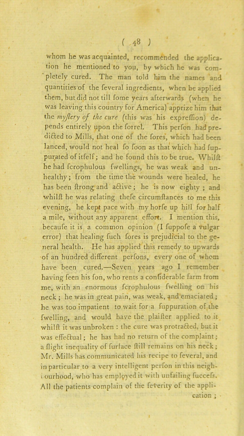 whom he was acquainted, recommended the applica- tion he mentioned to you, by which he was com- pletely cured. The man told him the names and quantities of the feveral ingredients, when he applied them, but did not till fome years afterwards (when he was leaving this country for America) apprize him that the. myjlery of the aire (this was his exprefllon) de- pends entirely upon the foirel. This perfon had pre- dicted to Mills, that one of the fores’, which had been lanced, would not heal fo foon as that which had fup- purated of Itfelf; and he found this to be true. Whilft he had fcrophulous fvvelllngs, he was weak and un- healthy ; from the time the wounds were healed, he has been ftrong and aCtive; he is now eighty ; and whil/l he was relating thefe circumllances to me this evening, he kept pace with myhorfeup hill for half a mile, without any apparent effort. I mention this, becaufe it is a common opinion (I fuppofe a vulgar error) that healing fuch fores is prejudfcial to the ge- neral health. He has applied this remedy to upwards of an hundred different perfons, every one of whom have been cured.—Seven years ago I remember having feen his fon, who rents a confiderable farm from me, with an enormous fcrophulous fwelling on his neck ; he was in great pain, was weak, and emaciated ; he was too impatient to wait for a fuppuratlon of the fwelling, and would have the plalfler applied to it whilfl it was unbroken ; the cure was protraCled, but it was effeClual; he has had no return of the complaint ; a flight inequality of furlace flill remains on his neck; Mr. Mills has communicated his recipe to feveral, and in particular to a very intelligent perfon in this neigh- 1 ourhood, who has empl9yedit with unfailing fuccefs. All the patients complain of the fe^'erity of the appli- cation ;