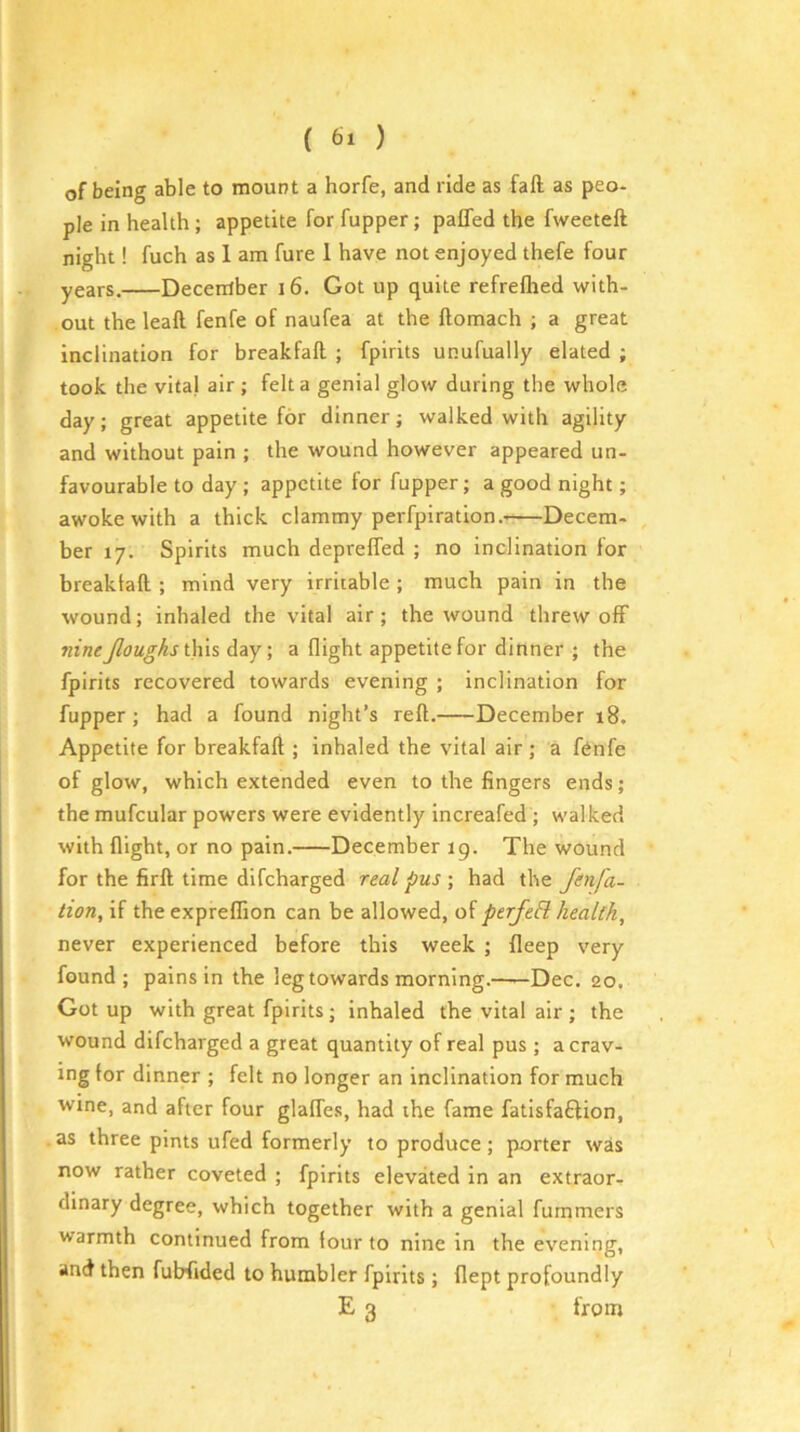 of being able to mount a horfe, and ride as fall; as peo* pie in health ; appetite for fupper; paffed the fweeteft night! fuch as 1 am fure 1 have not enjoyed thefe four years. December 16. Got up quite refrefhed with- out theleaft fenfe of naufea at the ftomach ; a great inclination for breakfaft ; fpirits unufually elated ; took the vital air ; felt a genial glow during the whole day; great appetite for dinner; walked with agility and without pain ; the wound however appeared un- favourable to day ; appetite for fupper; a good night; awoke with a thick clammy perfpiration.- Decem- ber 17. Spirits much depreffed ; no inclination for breaktaft ; mind very irritable ; much pain in the wound; inhaled the vital air ; the wound threw off nine Jloughslhh day; a flight appetite for dinner ; the fpirits recovered towards evening ; inclination for fupper; had a found night’s reft. December 18. Appetite for breakfaft ; inhaled the vital air; a fenfe of glow, which extended even to the fingers ends; the mufcular powers were evidently increafed ; walked with flight, or no pain. December 19. The wound for the firft time dlfcharged real pus ; had the fenfa- tion, '\{ the expreffion can be allowed, oi perfeB health, never experienced before this week ; fleep very found; pains in the leg towards morning.——Dec. 20. Got up with great fpirits; inhaled the vital air ; the wound difeharged a great quantity of real pus; a crav- ing for dinner ; felt no longer an inclination for much wine, and after four glalfes, had the fame fatlsfaftion, as three pints ufed formerly to produce ; porter was now rather coveted ; fpirits elevated in an extraor, dinary degree, which together with a genial fummers warmth continued from four to nine in the evening, and then fubfided to humbler fpirits; flept profoundly E 3 from