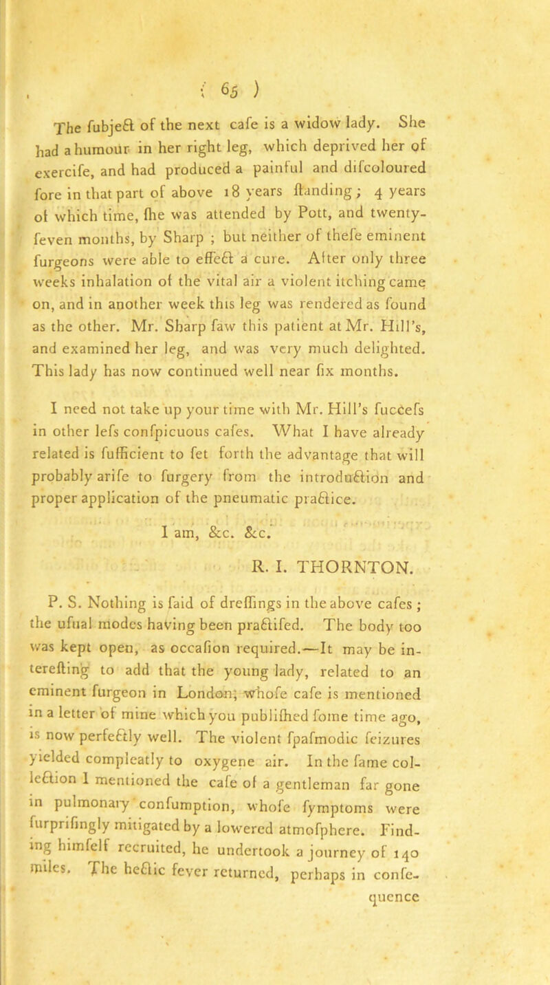 The fubjeft of the next cafe is a widow lady. She had a humour in her right leg, which deprived her of exercife, and had produced a painful and difcoloured fore in that part of above 18 years Handing; 4 years ot which time, Ihe was attended by Pott, and twenty- feven months, by Sharp ; but neither of thefe eminent furgeons were able to effeft a cure. After only three weeks inhalation of the vital air a violent itching came on, and in another week this leg was rendered as found as the other. Mr. Sharp faw this patient at Mr. Hill’s, and examined her leg, and was very much delighted. This lady has now continued well near fix months. I need not take up your time with Mr. Hill’s fucCefs in other lefs confpicuous cafes. What I have already related is fufficient to fet forth the advantage that will probably arife to furgery from the introduftion and proper application of the pneumatic pi a6f;ice. 1 am, &c. See. R. I. THORNTON. P. S. Nothing is faid of drelfings in the above cafes ; the ufual modes having been pra£iifed. The body too was kept open, as occafion required.—It may be in- tereftinig to add that the young lady, related to an eminent furgeon in London; whofe cafe is mentioned in a letter of mine which you pubiifhed fome time ago, IS now perfectly well. The violent fpafmodic feizures yielded compleatly to oxygene air. In the fame col- leftion 1 mentioned the cafe of a gentleman far gone in pulmonaiy confumption, whofe fymptoms were furprifingly mitigated by a lowered atmofphere. Find- ing himfelf recruited, he undertook a journey of 140 tpiles. fhe heflic fever returned, perhaps in confe- qucnce