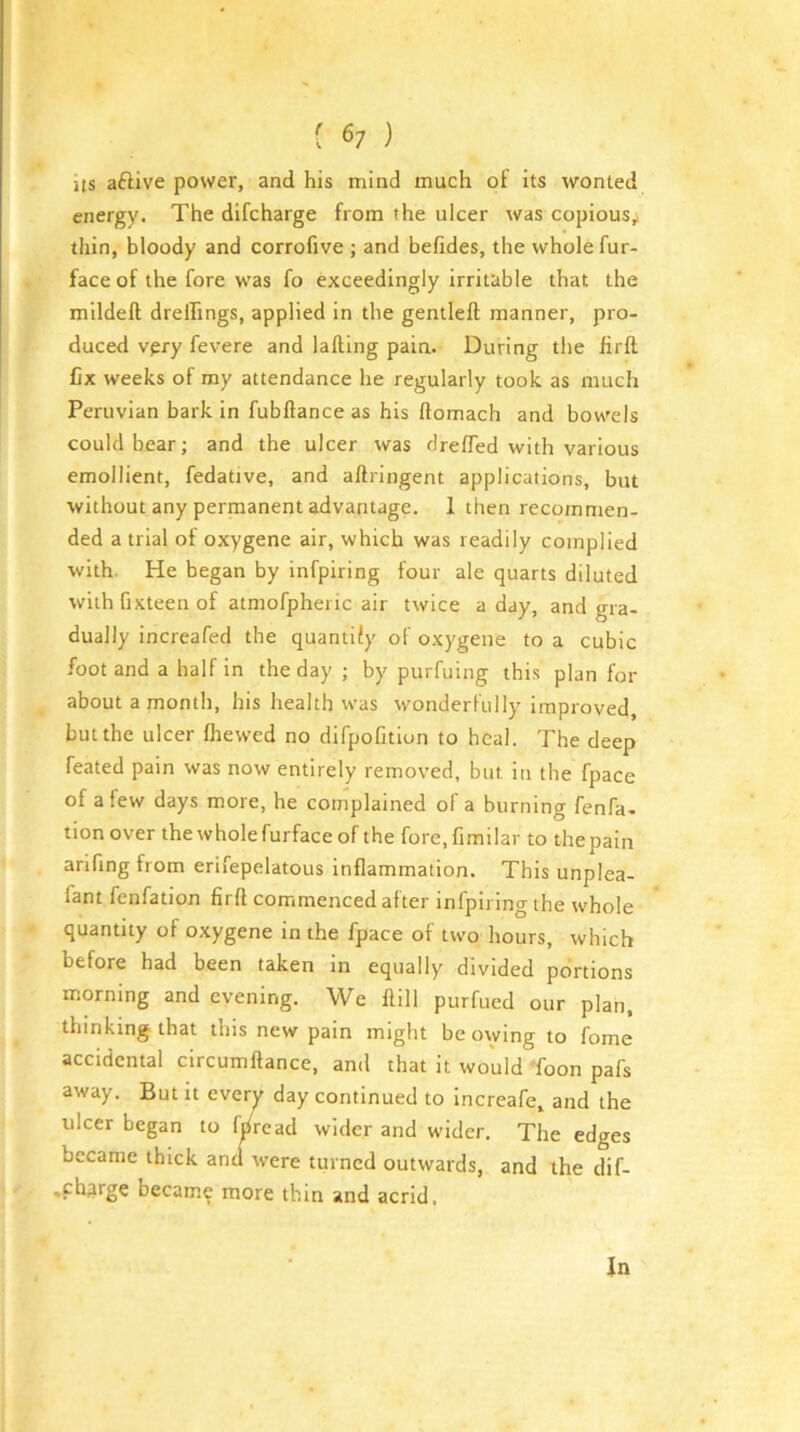 [ 6; ) ns aftive power, and his mind much of its wonted energy. The difcharge from the ulcer was copious,» thin, bloody and corrofive ; and befides, the whole fur- face of the fore was fo exceedingly irritable that the mildell drelfings, applied in the gentleft manner, pro- duced vpry fevere and lading pain. During the fird fix weeks of my attendance he regularly took as much Peruvian bark in fubdance as his domach and bowels could bear; and the ulcer was dreffed with various emollient, fedative, and adringent applications, but without any permanent advantage. 1 then recojnmen- ded a trial of oxygene air, which was readily complied with. He began by infpiring four ale quarts diluted with fixteen of atmofphei ic air twice a day, and gra- dually increafed the quantify of oxygene to a cubic foot and a half in the day ; by purfuing this plan for about a month, his health was wonderfully improved, but the ulcer fhewed no difpofition to heal. The deep feated pain was now entirely removed, but in the fpace of a few days more, he coinplained of a burning fenfa- tion over the whole furface of the fore,fimilar to the pain arifing from erifepelatous indammation. This unplea- fant fenfation fird commenced after infpiring the whole quantity of oxygene in the fpace of two hours, which before had been taken in equally divided portions morning and evening. We dill purfued our plan, thinking that this new pain might be owing to fome accidental circumdance, and that it would Toon pafs away. But it everv day continued to increafe, and the ulcer began to f/read wider and wider. The edges became thick anti were turned outwards, and the dif- •pharge becam^ more thin and acrid. In