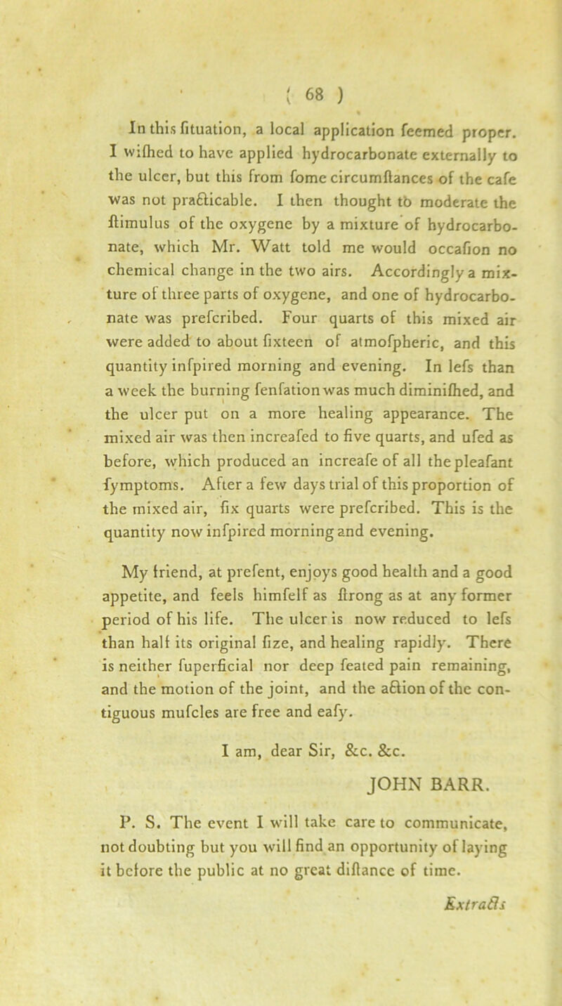 In this fituatlon, a local application feemed proper. I wifhed to have applied hydrocarbonate externally to the ulcer, but this from fome circumftances of the cafe was not prafticable, I then thought tb moderate the llimulus of the oxygene by a mixture of hydrocarbo- nate, which Mr. Watt told me would occafion no chemical change in the two airs. Accordingly a mix- ture of three parts of oxygene, and one of hydrocarbo- nate was preferibed. Four quarts of this mixed air were added to about fixteen of atmofpheric, and this quantity infpired morning and evening. In lefs than a week the burning fenfationwas much diminifhed, and the ulcer put on a more healing appearance. The mixed air was then increafed to five quarts, and ufed as before, syhich produced an increafe of all thepleafant fymptoms. After a few days trial of this proportion of the mixed air, fix quarts were preferibed. This is the quantity now infpired morning and evening. My Irlend, at prefent, enjoys good health and a good appetite, and feels himfelf as firong as at any former period of his life. The ulcer is now reduced to lefs than halt its original fize, and healing rapidly. There is neither fuperficial nor deep feated pain remaining, and the motion of the joint, and the aftionof the con- tiguous mufcles are free and eafy. I am, dear Sir, &c. &c. JOHN BARR. P. S. The event I will take care to communicate, not doubting but you will find an opportunity of laying it before the public at no great dlftance of time. Kxtrads