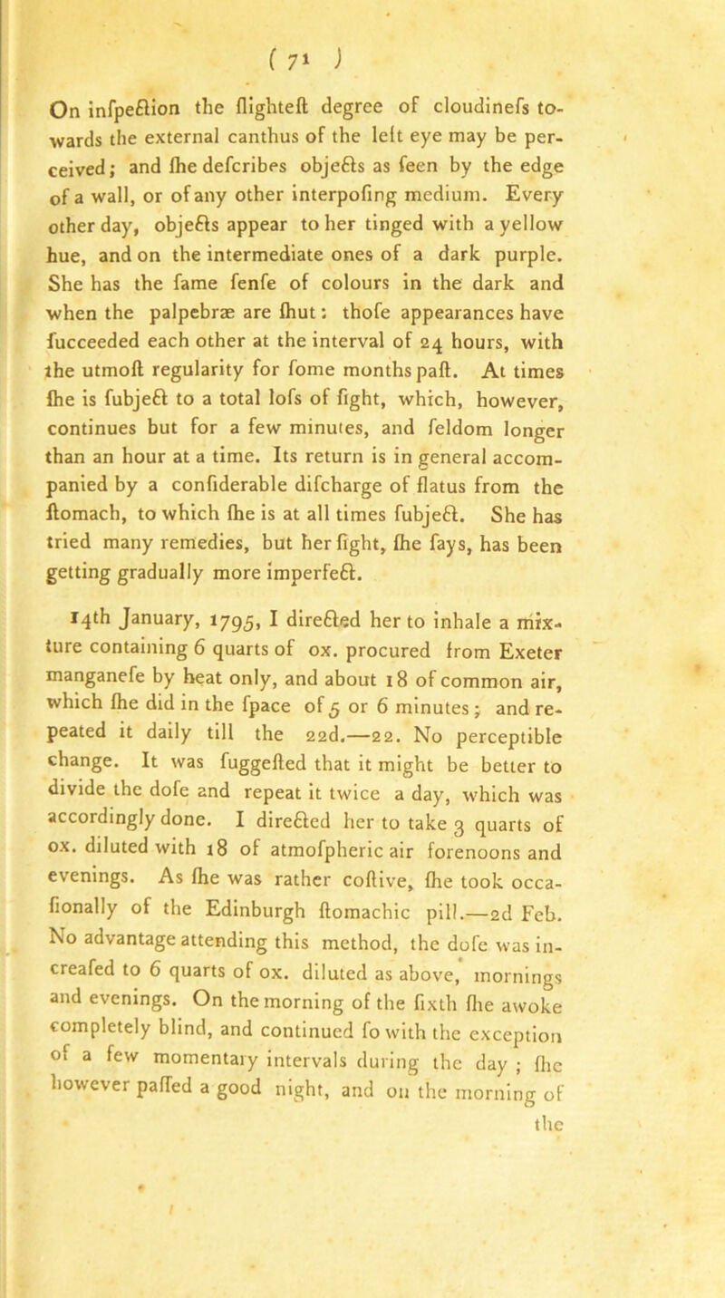 (7^ i On infpeflion the llighteft degree of cloudinefs to- wards the external canthus of the left eye may be per- ceived; and Ihe defcribes objefts as feen by the edge of a wall, or of any other interpofing medium. Every other day, objefts appear to her tinged with a yellow hue, and on the intermediate ones of a dark purple. She has the fame fenfe of colours in the dark and when the palpebrae are Ihut: thofe appearances have fucceeded each other at the interval of 24 hours, with the utmoft regularity for fome months paft. At times Ihe is fubjeft to a total lofs of fight, which, however, continues but for a few minutes, and feldom longer than an hour at a time. Its return is in general accom- panied by a confiderable difcharge of flatus from the llomach, to which Ihe is at all times fubjeft. She has tried many remedies, but her fight, Ihe fays, has been getting gradually more imperfeft. 14th January, 1795, I direfted her to Inhale a niix- ture containing 6 quarts of ox. procured from Exeter manganefe by heat only, and about 18 of common air, which Ihe did in the fpace of 5 or 6 minutes; and re- peated it daily till the 228.—22. No perceptible change. It was fuggefted that it might be better to divide the dofe and repeat it twice a day, which was accordingly done. I direfted her to take 3 quarts of ox. diluted with i8 of atmofpheric air forenoons and evenings. As Ihe was rather coflive, fhe took occa- fionally of the Edinburgh llomachic pill.—2d Feb. No advantage attending this method, the dofe was in- creafed to 6 quarts of ox. diluted as above, mornings and evenings. On the morning of the fixth fire awoke completely blind, and continued fo with the exception of a few momentary intervals during the day ; flic however palled a good night, and on the morning of the t /