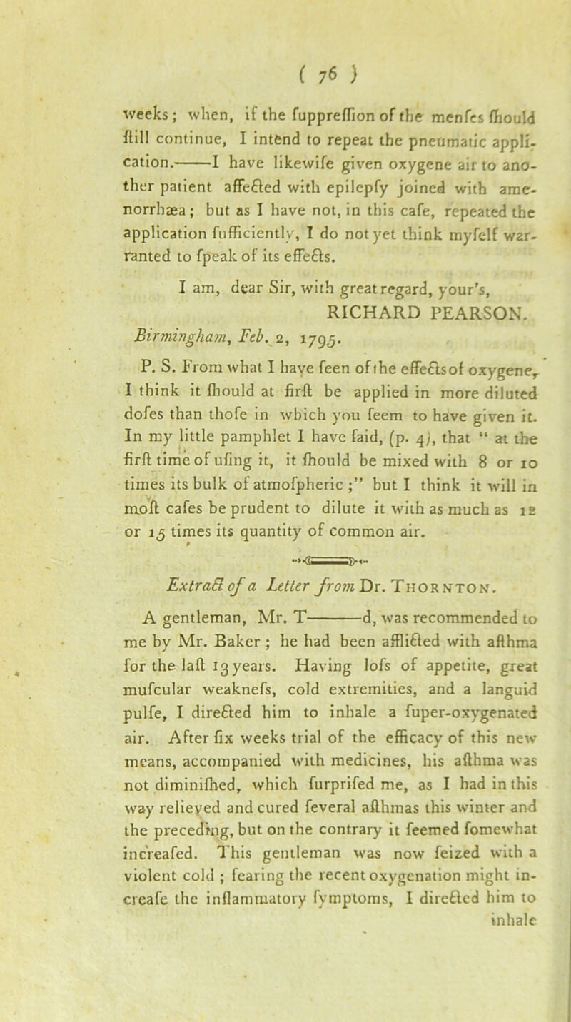 weeks; when, if the fupprefTion of the menfcs fhould flill continue, I intend to repeat the pneumatic appli- cation. 1 have likewife given oxygene air to ano- ther patient affefted with epilepfy joined with ame- norrhaea; but as I have not, in this cafe, repeated the application fiifficiently, I do not yet think myfelf war- ranted to fpeak of its effefts. I am, dear Sir, with great regard, your’s, RICHARD PEARSON. Birmingham, Feb. 2, 1795. P. S. From what I haye feen ofihe effeflsof oxygene^ I think it fliould at firft be applied in more diluted dofes than thofe in which you feem to have given it. In my little pamphlet 1 have faid, (p. 4;, that “ at the firft time of ufing it, it fhould be mixed with 8 or 10 times its bulk of atmofpheric but I think it will in m.oft cafes be prudent to dilute it with as much as 12 or iQ times its quantity of common air. ExtraB of a Letter from Dr. Tii o R n to N. A gentleman, Mr. T d, was recommended to me by Mr. Baker ; he had been afflifted with aflhma for the laft 13 years. Having lofs of appetite, great mufcular weaknefs, cold extremities, and a languid pulfe, I direfted him to inhale a fuper-oxygenated air. After fix weeks trial of the efficacy of this new means, accompanied with medicines, his afthma was not diminifhed, which furprifed me, as I had in this way relieved and cured feveral afthmas this winter and the preceding, but on the contrary it feemed fomewhat incVeafed. This gentleman was now feized with a violent cold ; fearing the recent oxygenation might in- creafe the inflammatory fymptoms, I direfled him to inhale