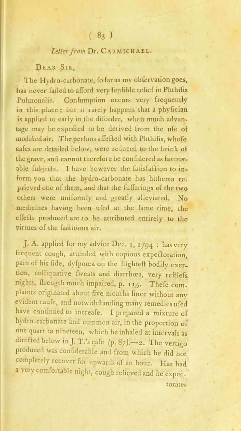 Z^W?ryro?« Dr. Carmichael. Dear Sir, The Hydro-carbonate, fofaras my obfcrvation goes, has never failed to afford very fenfible relief in Phthifis Pulmonalis, Confumption occurs very frequently in this place ; bin it rarely happens that a phyfician is applied to early in the diforder, when much advan- tage may be expe6fed to be derived from the ufe of modified air. The perfons affe£led with Phthifis, whofe cafes are detailed below, were reduced to the brink of the grave, and cannot therefore be confideredas favour- able fubjefts. I have however the fatisfaflion to in- form you that the hydro-carbonate has hitherto re- prieved one of them, and that the fufferings of the two others were uniformly and greatly alleviated. No medicines having been ufed at the fame time, the effefts produced are to be attributed entirely to the virtues of the faftitious air. J. A. applied for my advice Dec. i, 1794 ; has very frequent cough, attended with copious expeftoration, pain of his fide, dyfpnoea on the flightefl; bodily exer- tion, colliquative fweats and diarrhoea, very reftlefs nights, llrength much impaired, p. 115. Thefe com- plaints originated about five months fince without any evident caufe, and notwithftanding many remedies ufed have continued to increafe. I prepared a mixture of hydro-carbonate and common air, in the proportion of one quart to nineteen, which he inhaled at intervals as direQed below in J. T.’s cafe (p. 87).—2. The vertigo produced was confiderable and from which he did not completely recover for upwards of an hour. Has had ^ very comfortable night, cough relieved and he expec- • torates