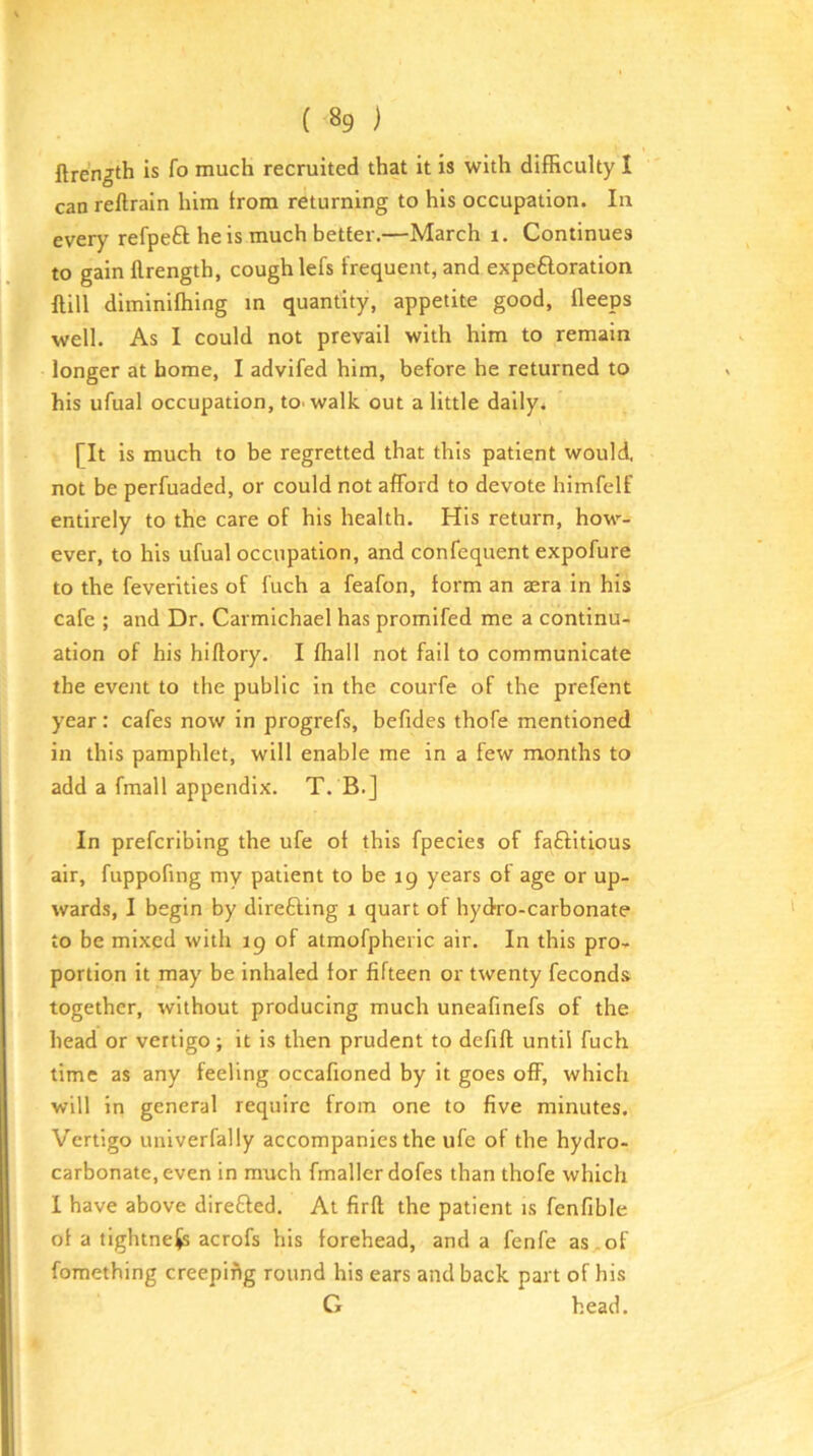 flrength is fo much recruited that it is with difficulty I can reftrain him from returning to his occupation. In every refpeft he is much better.—March i. Continues to gain flrength, cough lefs frequent, and expeftoration flill diminiffiing m quantity, appetite good, fleeps well. As I could not prevail with him to remain longer at home, I advifed him, before he returned to his ufual occupation, tO'walk out a little daily. [It is much to be regretted that this patient would, not be perfuaded, or could not afford to devote himfelf entirely to the care of his health. His return, how- ever, to his ufual occupation, and confequent expofure to the feverlties of Inch a feafon, form an aera in his cafe ; and Dr. Carmichael has promifed me a continu- ation of his hiflory. I fhall not fail to communicate the event to the public in the courfe of the prefent year: cafes now in progrefs, befides thofe mentioned in this pamphlet, will enable me in a few months to add a fmall appendix. T. B.] In prefcribing the ufe of this fpecies of faftitious air, fuppofing my patient to be 19 years of age or up- wards, I begin by direfting 1 quart of hydro-carbonate to be mixed with 19 of atmofpheric air. In this pro- portion it may be inhaled lor fifteen or twenty feconds together, without producing much uneafmefs of the head or vertigo; It is then prudent to defifl until fuch time as any feeling occafioned by it goes off, which will in general require from one to five minutes. Vertigo univerfally accompanies the ufe of the hydro- carbonate, even in much fmallerdofes than thofe which I have above direfted. At firft the patient is fenfible of a tightness acrofs his forehead, and a fenfe as of fomething creeping round his ears and back part of his G head.