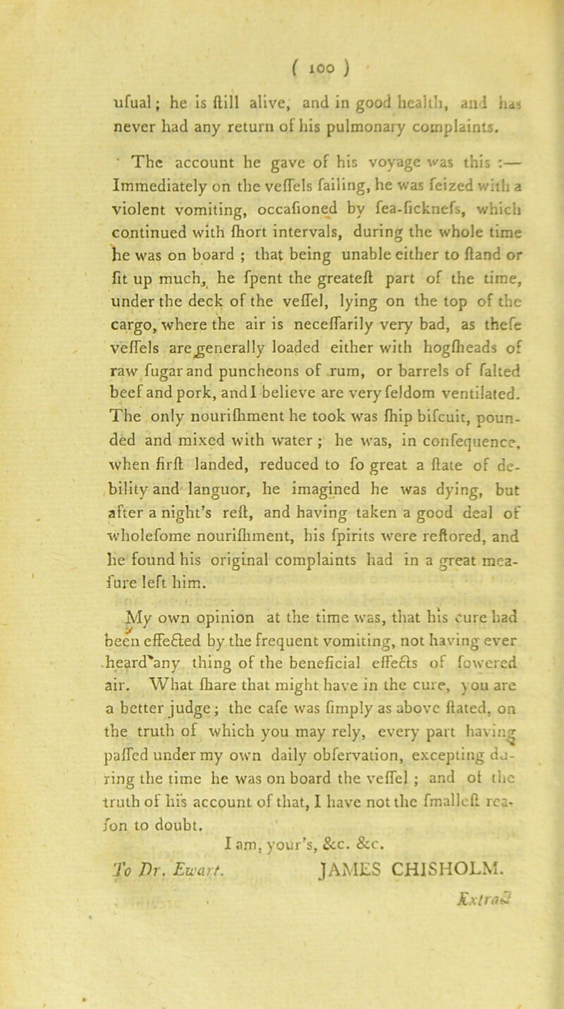 ufual; he Is (1111 alive, and in good hcalili, and hd< never had any return of his pulmonary complaints. The account he gave of his voyage was this ;— Immediately on the vefTels failing, he was feized with a violent vomiting, occafioned by fea-ficknefs, which continued with fhort intervals, during the whole time he was on board ; that being unable either to fland or fit up muchj he fpent the greateft part of the time, under the deck of the veffel, lying on the top of the cargo, where the air is neceffarily very bad, as thefe vefTels are generally loaded either with hogfheads of raw fugarand puncheons of rum, or barrels of faked beef and pork, andl believe are veryfeldom ventilated. The only nourifliment he took was fhip bifeuit, poun- ded and mixed with water ; he was, in confequence. when firft landed, reduced to fo great a ftate of de- bility and languor, he imagmed he was dying, but after a night’s reft, and having taken a good deal of wholefome nourifliment, bis fpirits were reftored, and he found his original complaints had in a great mea- fure left him. My own opinion at the time was, that his cure had been effefted by the frequent vomiting, not having ever heard'any thing of the beneficial effefls of fowered air. What fhare that might have in the cure, you are a better judge; the cafe was fimply as above ftated, on the truth of which you may rely, every part having palfed under my own daily obfervation, excepting du- ring the time he was on board the veffel ; and of the truth of his account of that, I have not the fmalleft rca- Ton to doubt. I am, your’s, &c. &c. To Dr. Eu'art. JAMES CHISHOLM. KxlratJ