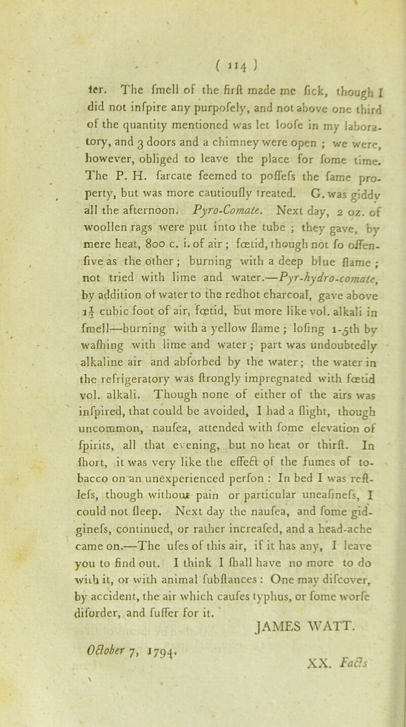 ler. The fmell of the firft made me fick, though I did not infpire any purpofely, and not above one third of the quantity mentioned was let loofe in my labora- tory, and 3 doors and a chimney were open ; we were, however, obliged to leave the place for fome time. The P. H. farcate feemed to polTefs the fame pro- perty, but was more cautioufly treated. G. was giddv all the afternoon. Pyro-Comate. Next day, 2 oz. of woollen rags were put into the tube ; they gave, by mere heat, 800 c. i. of air ; foetid, though not fo offen- five as the other ; burning with a deep blue flame; not tried with lime and water.—Pyr-hydro-comate, by addition of water to the redhot charcoal, gave above if cubic foot of air, foetid, but more like vol. alkali in fmell—burning with a yellow flame ; lofing i-^th by walking with lime and water; part was undoubtedly alkaline air and abforbed by the water; the water in the refrigeratory w^as ftrongly impregnated with foetid vol. alkali. Though none of either of the airs was infpired, that oould be avoided, I had a flight, though uncommon, naufea, attended with fome elevation of fpirits, all that evening, but no heat or thirft. In Ihort, it was very like the effeft of the fumes of to- bacco on an unexperienced perfon : In bed I was reft- lefs, though withoujt pain or particular uneafinefs, I could not fleep. Next day the naufea, and fome gid- ginefs, continued, or rather increafed, and a head-ache came on.—The ufes of this air, if it has any, I leave you to find out. I think I fliall have no more to do with it, or with animal fubftances : One may difeover, by accident, the air which caufes typhus, or fome worfe diforder, and fufler for it. JAMES WATT. OBobery, J794. XX. PaBs