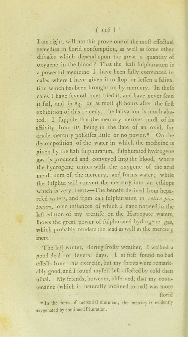 ( ti6 ) I am right, will not this prove one of the moft effeflual remedies in florid confumption, as well as fome other difcafes which depend upon too great a quantity of oxygene In the blood ? That the kali fulphuratum is a^powertul medicine I have been fully convinced in cafes where I have given it to flop or leflen afallva- tion which has been brought on by mercur)'. In thefe cafes I have feveral times tried it, and have never feen it fail, and in 24, or at moft 48 hours after the firll exhibition of this remedy, the falivation is much aba- ted. I fuppofe that the mercury derives moft; of its aftivlty from Its being in the ftate of an oxid, for crude inercury poffefles little or no power.* On the decompofition of the water in which the medicine is given by the kali fulphuratum, fulphurated hydrogene gas is produced and conveyed into the blood, where the hydrogene unites with the oxygene of the acid menftruum of the mercury, and forms water; while the fulphur will convert the mercury Into an ethiops which is very inert.—The benefit derived from hepa- tifed waters, and from kali fulphuratum in colica pic- tonum, fomc inftances of which I have noticed in the laft edition of my treatife cn the Harrogate waters, fliows the great power of fulphurated hydrogene gas, which probably renders the lead as well as the mercury inert. The laft winter, during frofty weather, I walked a good deal for feveral days. I at firft found no bad eflefts from this exercife, but my fpirits were remark- .ibly good, and I found myfelf lefs affefled by cold than ufual. My friends, however, obferved, that my coun- tenance (which is naturally inclined to red) was more florid * In die form of mercurial ointment, the mcrcurj- is evidently oxygenated by continued friluration.