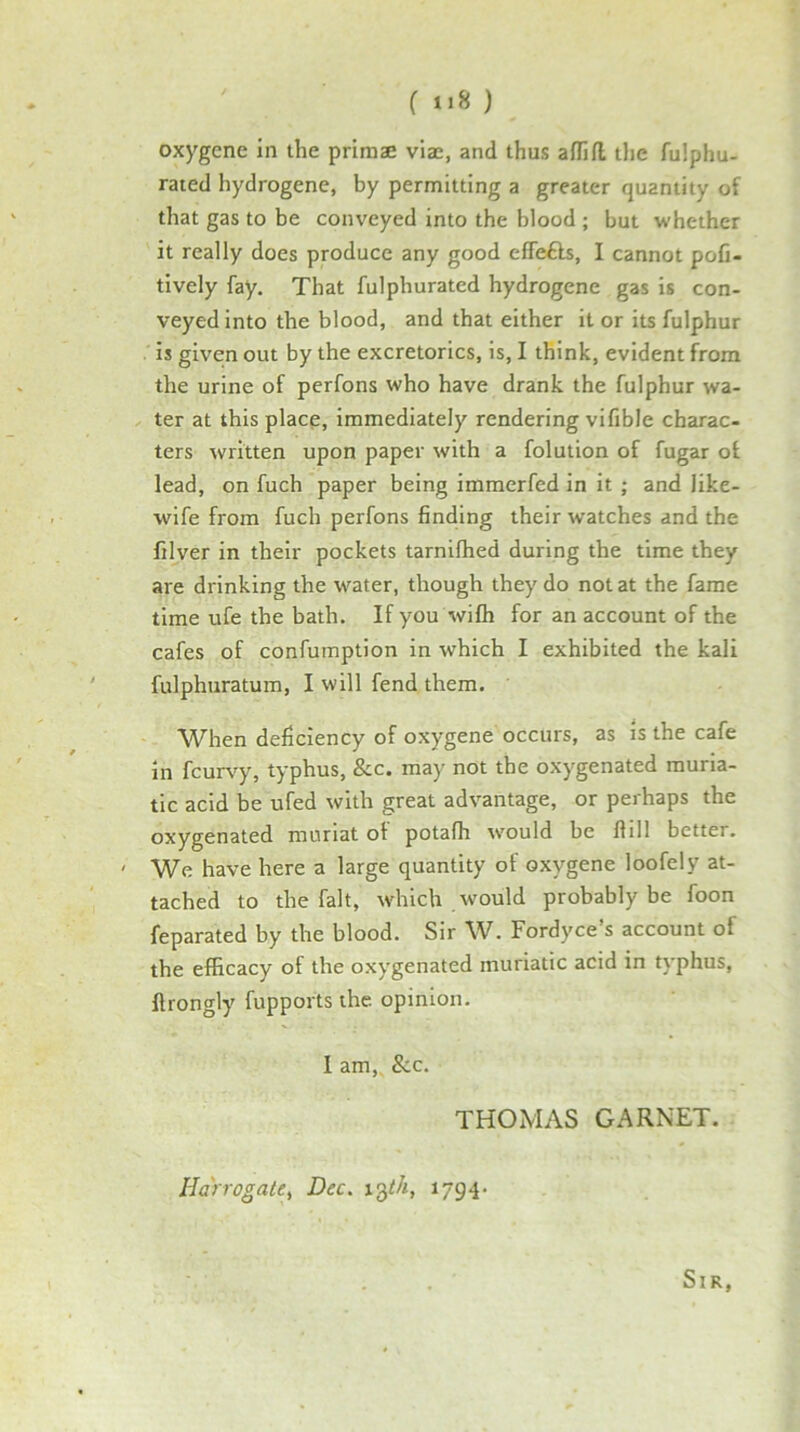 ( ) oxygene in the primae viae, and thus afTifl the fulphu- rated hydrogene, by permitting a greater quantity of that gas to be conveyed into the blood ; but whether it really does produce any good efTe£ls, I cannot pofi- tively fay. That fulphurated hydrogene gas is con- veyed into the blood, and that either it or its fulphur is given out by the excretorics, is, I think, evident from the urine of perfons who have drank the fulphur wa- ter at this place, immediately rendering vifible charac- ters written upon paper with a folution of fugar of lead, on fuch paper being immerfed in it ; and like- wife from fuch perfons finding their watches and the filver in their pockets tarnifhed during the time they are drinking the water, though they do not at the fame time ufe the bath. If you wifh for an account of the cafes of confumption in which I exhibited the kali fulphuratum, I will fend them. When deficiency of oxygene occurs, as is the cafe in fcurvy, typhus, 8cc. may not the oxygenated muria- tic acid be ufed with great advantage, or perhaps the oxygenated muriat of potafh would be flill better. ' We have here a large quantity of oxygene loofely at- tached to the fait, which would probably be foon feparated by the blood. Sir W. Fordyce’s account of the efficacy of the oxygenated muriatic acid in typhus, flrongly fupports the opinion. I am. See. THOMAS GARNET. Harrogate^ Dec. 1794- Sir,