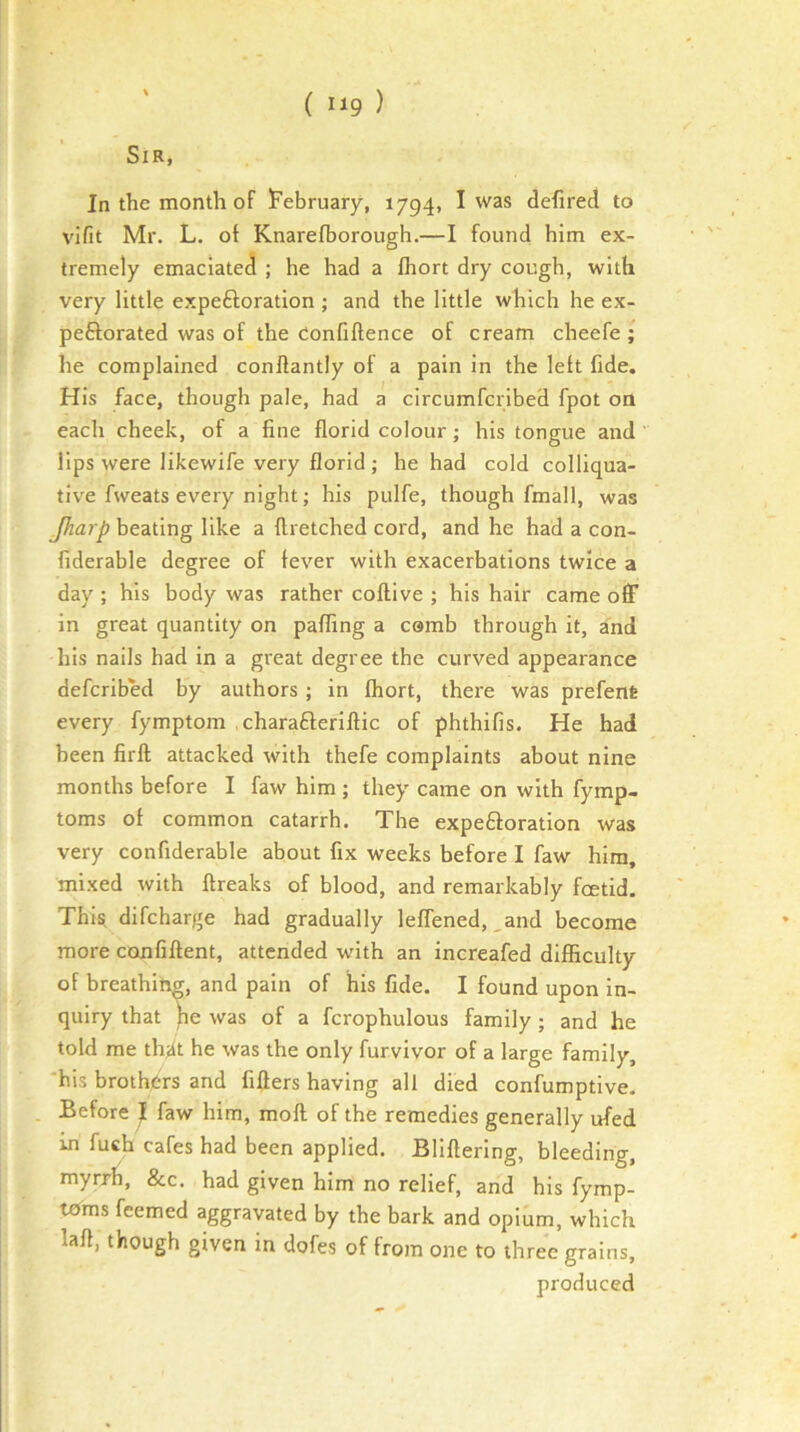 Sir, In the month of iFebruary, 1794, I was defired to vifit Mr. L. of Knarefborough.—I found him ex- tremely emaciated ; he had a fliort dry cough, with very little expeftoration ; and the little which he ex- peftorated was of the Confidence of cream cheefe ; he complained condantly of a pain in the left fide. His face, though pale, had a circumfcribed fpot OQ each cheek, of a fine florid colour; his tongue and lips were likewife very florid ; he had cold colliqua- tive fweats every night; his pulfe, though fmall, was Jharp beating like a flretched cord, and he had a con- fiderable degree of fever with exacerbations twice a day ; his body was rather coflive ; his hair came off in great quantity on paffing a csmb through it, and his nails had in a great degree the curved appearance defcribed by authors ; in fhort, there was prefent every fymptom .charafteriflic of phthifis. He had been firft attacked with thefe complaints about nine months before I faw him ; they came on with fymp- toms of common catarrh. The expe£loration was very confiderable about fix weeks before I faw him, mixed with ftreaks of blood, and remarkably fcetid. This, difcharge had gradually leffened, ,and become more confiftent, attended with an increafed difficulty of breathing, and pain of his fide. I found upon in- quiry that pe was of a fcrophulous family; and he told me thjit he was the only furvivor of a large family, 'his brothers and fiflers having all died confumptive. Before J faw him, moft of the remedies generally ufed in fuch cafes had been applied. Bliflering, bleeding, myrrh, &c. had given him no relief, and his fymp- tcTms feemed aggravated by the bark and opium, which lafl, though given in dofes of from one to three grains, produced