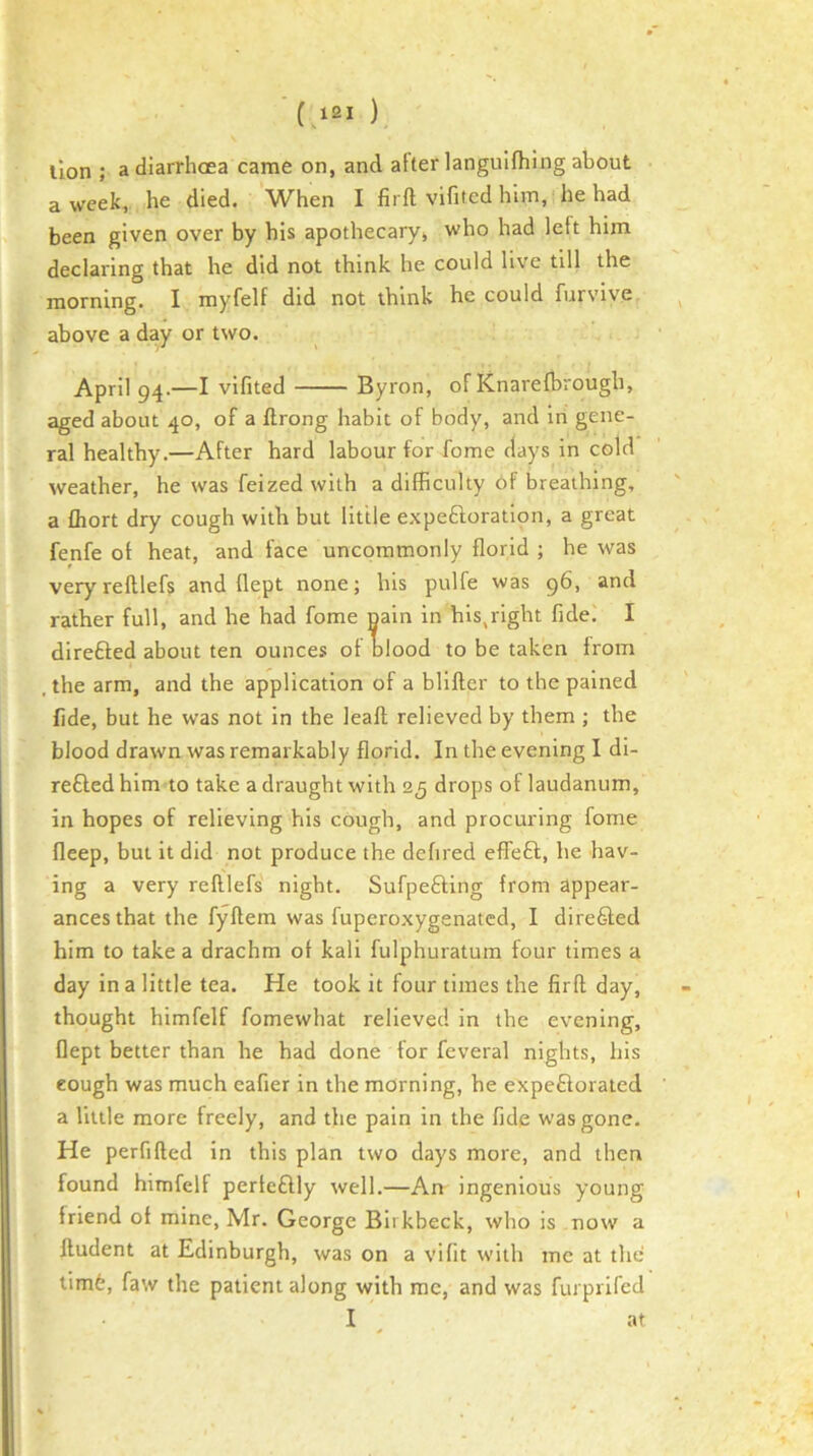 ■(121 ) lion ; a diarrhoea came on, and after langulfhing about a week, he died. When I firft vifited him, he had been given over by his apothecary, who had left him declaring that he did not think he could live till the morning. I myfelf did not think he could furvive above a day or two. April 94-—I vifited Byron, of Knarefbrough, aged about 40, of a ftrong habit of body, and in gene- ral healthy.—After hard labour for fome clays in cold weather, he was feized with a difficulty Of breathing, a fliort dry cough with but little expeftoratlon, a great fenfe of heat, and face uncommonly florid ; he was veryrelllefs and flept none; his pulfe was 96, and rather full, and he had fome nain in hls,right fidei I direfted about ten ounces of blood to be taken from , the arm, and the application of a bllfter to the pained fide, but he was not in the leafl relieved by them ; the blood drawn was remarkably florid. In the evening I di- refted him to take a draught with 25 drops of laudanum, in hopes of relieving his cough, and procuring fome fleep, but it did not produce the defired eflfeft, he hav- ing a very reftlefs night. Sufpefting from appear- ances that the fyllem was fuperoxygenated, I direfted him to take a drachm of kali fulphuratura four times a day in a little tea. He took it four times the firfl day, thought himfelf fomewhat relieved in the evening, flept better than he had done for feveral nights, his cough was much eafier in the morning, he expefioraled a Utile more freely, and the pain in the fide was gone. He perfiftecl in this plan two days more, and then found himfelf perteflly well.—An ingenious young friend of mine, Mr. George Birkbeck, who is now a ftudent at Edinburgh, was on a vifit with me at the tim6, faw the patient along with me, and was furprlfcd I ^ at