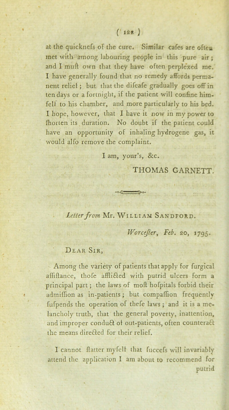 ( 12* } at the qulcknefs oF the cure. Similar cafes are oftca met with'among labouring people in this pure air; and I muft own that they have often perplexed me. I have generally found that no remedy affords perma- nent relief; but that the difeafe gradually goes off in ten days or a fortnight, if the patient will confine hira- feU to his chamber, and more particularly to his bed. I hope, however, that I have it now in my power to fhorten its duration. No doubt if the patient could have an opportunity of inhaling hydrogene gas, it would alfo remove the complaint. I am, your’s, &c. THOMAS GARNETT. . Letter from Mr. William Sandford. Worcefer, Feb. 20, 1795. Dear Sir, Among the variety of patients that apply for furgical afhflance, thofe afflifled with putrid ulcers form a principal part; the laws of mofl hofpitals forbid their admiffion as in-patients; but compaffion frequently fufpends the operation of thefe laws; and it is a me- lancholy truth, that the general poverty, inattention, and improper conduft of out-patients, often counteraft the means direfted for their relief. I cannot flatter my fell that fuccefs will invariably attend the application I am about to recommend for putrid